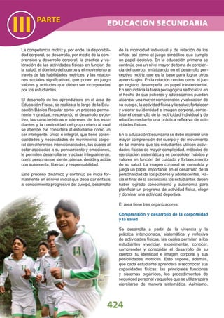 424
PARTE
III
La competencia motriz y, por ende, la disponibili-
dad corporal, se desarrolla, por medio de la com-
prensión y desarrollo corporal, la práctica y va-
loración de las actividades físicas en función de
la salud, el dominio del cuerpo y el movimiento a
través de las habilidades motrices, y las relacio-
nes sociales signiﬁcativas, que ponen en juego
valores y actitudes que deben ser incorporadas
por los estudiantes.
El desarrollo de los aprendizajes en el área de
Educación Física, se realiza a lo largo de la Edu-
cación Básica Regular como un proceso perma-
nente y gradual, respetando el desarrollo evolu-
tivo, las características e intereses de los estu-
diantes y la continuidad del grupo etario al cual
se atiende. Se considera al estudiante como un
ser inteligente, único e integral, que tiene poten-
cialidades y necesidades de movimiento corpo-
ral con diferentes intencionalidades, las cuales al
estar asociadas a su pensamiento y emociones,
le permiten desarrollarse y actuar integralmente,
como persona que siente, piensa, decide y actúa
con autonomía, libertad y responsabilidad.
Este proceso dinámico y continuo se inicia for-
malmente en el nivel inicial que debe dar énfasis
al conocimiento progresivo del cuerpo, desarrollo
de la motricidad individual y de relación de los
niños, así como el juego simbólico que cumple
un papel decisivo. En la educación primaria se
continúa con un nivel mayor de toma de concien-
cia del cuerpo, enfatizando en el desarrollo per-
ceptivo motriz que es la base para lograr otros
aprendizajes. En la relación con los otros, el jue-
go reglado desempeña un papel trascendental.
En secundaria la tarea pedagógica se focaliza en
el hecho de que púberes y adolescentes puedan
alcanzar una mayor comprensión y valoración de
su cuerpo, la actividad física y la salud; fortalecer
y valorar su identidad e imagen corporal, conso-
lidar el desarrollo de la motricidad individual y de
relación mediante una práctica reﬂexiva de acti-
vidades físicas.
En la Educación Secundaria se debe alcanzar una
mayor comprensión del cuerpo y del movimiento
de tal manera que los estudiantes utilicen activi-
dades físicas de mayor complejidad, métodos de
ejercitación sistemática y se consoliden hábitos y
valores en función del cuidado y fortalecimiento
de su salud. La imagen corporal se consolida y
juega un papel importante en el desarrollo de la
personalidad de los púberes y adolescentes. Ha-
cia el ﬁnal de la secundaria los estudiantes deben
haber logrado conocimiento y autonomía para
planiﬁcar un programa de actividad física, elegir
y dominar una actividad deportiva.
El área tiene tres organizadores:
Comprensión y desarrollo de la corporeidad
y la salud
Se desarrolla a partir de la vivencia y la
práctica intencionada, sistemática y reﬂexiva
de actividades físicas, las cuales permiten a los
estudiantes vivenciar, experimentar, conocer,
comprender y consolidar el desarrollo de su
cuerpo, su identidad e imagen corporal y sus
posibilidades motrices. Esto supone, además,
que cada estudiante aprenderá a reconocer sus
capacidades físicas, las principales funciones
y sistemas orgánicos, los procedimientos de
seguridad personal y aquellos que se utilizan para
ejercitarse de manera sistemática. Asimismo,
EDUCACIÓN SECUNDARIA
 