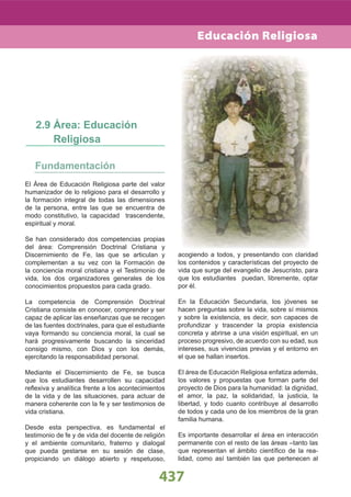 El Área de Educación Religiosa parte del valor
humanizador de lo religioso para el desarrollo y
la formación integral de todas las dimensiones
de la persona, entre las que se encuentra de
modo constitutivo, la capacidad trascendente,
espiritual y moral.
Se han considerado dos competencias propias
del área: Comprensión Doctrinal Cristiana y
Discernimiento de Fe, las que se articulan y
complementan a su vez con la Formación de
la conciencia moral cristiana y el Testimonio de
vida, los dos organizadores generales de los
conocimientos propuestos para cada grado.
La competencia de Comprensión Doctrinal
Cristiana consiste en conocer, comprender y ser
capaz de aplicar las enseñanzas que se recogen
de las fuentes doctrinales, para que el estudiante
vaya formando su conciencia moral, la cual se
hará progresivamente buscando la sinceridad
consigo mismo, con Dios y con los demás,
ejercitando la responsabilidad personal.
Mediante el Discernimiento de Fe, se busca
que los estudiantes desarrollen su capacidad
reﬂexiva y analítica frente a los acontecimientos
de la vida y de las situaciones, para actuar de
manera coherente con la fe y ser testimonios de
vida cristiana.
Desde esta perspectiva, es fundamental el
testimonio de fe y de vida del docente de religión
y el ambiente comunitario, fraterno y dialogal
que pueda gestarse en su sesión de clase,
propiciando un diálogo abierto y respetuoso,
Fundamentación
2.9 Área: Educación
Religiosa
acogiendo a todos, y presentando con claridad
los contenidos y características del proyecto de
vida que surge del evangelio de Jesucristo, para
que los estudiantes puedan, libremente, optar
por él.
En la Educación Secundaria, los jóvenes se
hacen preguntas sobre la vida, sobre sí mismos
y sobre la existencia, es decir, son capaces de
profundizar y trascender la propia existencia
concreta y abrirse a una visión espiritual, en un
proceso progresivo, de acuerdo con su edad, sus
intereses, sus vivencias previas y el entorno en
el que se hallan insertos.
El área de Educación Religiosa enfatiza además,
los valores y propuestas que forman parte del
proyecto de Dios para la humanidad: la dignidad,
el amor, la paz, la solidaridad, la justicia, la
libertad, y todo cuanto contribuye al desarrollo
de todos y cada uno de los miembros de la gran
familia humana.
Es importante desarrollar el área en interacción
permanente con el resto de las áreas –tanto las
que representan el ámbito cientíﬁco de la rea-
lidad, como así también las que pertenecen al
437
Educación Religiosa
 