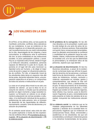 PARTE
II
2 LOS VALORES EN LA EBR
42
En el Perú, en los últimos años, se han puesto de
manifiesto profundos conflictos ético-valorativos
de sus ciudadanos, lo que se evidencia en los
efectos negativos en el desarrollo personal y so-
cial: la predominancia de una visión individualista
de la vida, desarraigada de los orígenes y lazos
comunitarios; la indiferencia ante el sufrimiento
del otro; la poca credibilidad en las instituciones
sociales; la poca participación política y social.
Hoy es un imperativo ético formar, desde el hogar
y la institución educativa, ciudadanos, personas
capaces de diferenciar lo justo de lo injusto, de
ponerse en el lugar del otro para reconocer su
dignidad como ser humano, y de elegir el mejor
curso de acción a seguir en situaciones potencia-
les de conflicto. Por ello, el desarrollo moral de
los estudiantes debe darse en espacios más allá
de las aulas, demanda referentes claros, una pre-
paración específica en el tema y un compromiso
de todos los actores e instituciones en el país.
La crisis en el campo ético-moral no es solo una
“pérdida de valores”, ya que la ética no es un
conjunto de valores o virtudes que las personas
pierden en algún momento y luego necesitan re-
cuperar. La formación en valores no es simple-
mente la adquisición de normas sociales o cultu-
rales, ni la clarificación individual de los gustos o
preferencias de cada persona, sino un proceso
de desarrollo de las capacidades de reflexión,
razonamiento, empatía, toma de decisiones y re-
solución de problemas.
En el contexto social actual, esta crisis de valo-
res puede explicarse a través de tres expresio-
nes de conflictos éticos: (1) el problema de la co-
rrupción, (2) la situación de discriminación y (3)
la violencia social.
(1) El problema de la corrupción. En las últi-
mas décadas y en la actualidad, nuestro país
ha sido testigo de una serie de actos de co-
rrupción en diversos sectores. Esta extendida
corrupción tiene consecuencias lamentables,
pues ha afectado enormemente la confianza
y credibilidad de la población hacia las auto-
ridades, líderes, instituciones del Estado y de
la sociedad civil, a la vez que ha deteriorado
la personalidad y la orientación ética de las
personas, aspecto que urge atender.
(2) La situación de discriminación. En las ins-
tituciones educativas, a pesar de la existen-
cia de numerosas leyes que afirman la igual-
dad de derechos de las personas y rechazan
toda forma de discriminación, a diario se ven
casos de intolerancia, rechazo, exclusión y
violencia; expresados en miradas, gestos y
comportamientos; que afectan la vida coti-
diana de miles de niños y adolescentes en
el país. El desconocimiento de la diversidad,
de las características pluriculturales y multi-
lingües que existen en las diversas regiones,
tiene efectos muy nocivos, pues la discrimi-
nación fragmenta al país y lamentablemente
está presente en todos los estratos de la so-
ciedad, incluyendo las instituciones educati-
vas.
(3) La violencia social. La violencia que se ha
instalado peligrosamente en los diferentes
espacios y sectores de la sociedad tiene re-
percusiones negativas que se evidencian en
consecuencias físicas, éticas, emocionales y
académicas en los estudiantes; las que son
considerables y constituyen violaciones graves
a los derechos fundamentales de las perso-
 