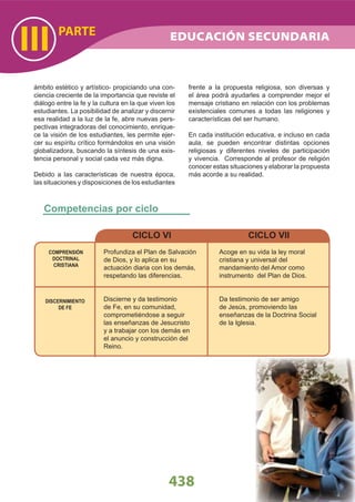 COMPRENSIÓN
DOCTRINAL
CRISTIANA
DISCERNIMIENTO
DE FE
Profundiza el Plan de Salvación
de Dios, y lo aplica en su
actuación diaria con los demás,
respetando las diferencias.
Discierne y da testimonio
de Fe, en su comunidad,
comprometiéndose a seguir
las enseñanzas de Jesucristo
y a trabajar con los demás en
el anuncio y construcción del
Reino.
CICLO VI
Acoge en su vida la ley moral
cristiana y universal del
mandamiento del Amor como
instrumento del Plan de Dios.
Da testimonio de ser amigo
de Jesús, promoviendo las
enseñanzas de la Doctrina Social
de la Iglesia.
CICLO VII
Competencias por ciclo
PARTE
III
438
ámbito estético y artístico- propiciando una con-
ciencia creciente de la importancia que reviste el
diálogo entre la fe y la cultura en la que viven los
estudiantes. La posibilidad de analizar y discernir
esa realidad a la luz de la fe, abre nuevas pers-
pectivas integradoras del conocimiento, enrique-
ce la visión de los estudiantes, les permite ejer-
cer su espíritu crítico formándolos en una visión
globalizadora, buscando la síntesis de una exis-
tencia personal y social cada vez más digna.
Debido a las características de nuestra época,
las situaciones y disposiciones de los estudiantes
frente a la propuesta religiosa, son diversas y
el área podrá ayudarles a comprender mejor el
mensaje cristiano en relación con los problemas
existenciales comunes a todas las religiones y
características del ser humano.
En cada institución educativa, e incluso en cada
aula, se pueden encontrar distintas opciones
religiosas y diferentes niveles de participación
y vivencia. Corresponde al profesor de religión
conocer estas situaciones y elaborar la propuesta
más acorde a su realidad.
EDUCACIÓN SECUNDARIA
 