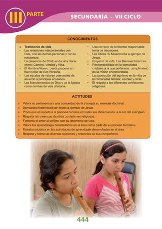 PARTE
III
444
SECUNDARIA - VII CICLO
CONOCIMIENTOS
Testimonio de vida
Las relaciones interpersonales con•
Dios, con las demás personas y con la
naturaleza.
La presencia de Cristo en la vida diaria•
como: Camino, Verdad y Vida.
El Hombre Nuevo: Jesús propone un•
nuevo tipo de Ser Persona.
Las escalas de valores personales de•
acuerdo a principios cristianos.
Los Mandamientos de Dios y de la Iglesia•
como normas de vida cristiana.
Uso correcto de la libertad responsable:•
toma de decisiones.
Las Obras de Misericordia a ejemplo de•
Jesús.
Proyecto de vida: Las Bienaventuranzas.•
Responsabilidad en la comunidad•
cristiana a la que pertenece: cumplimiento
de la misión encomendada.
La superación del egoísmo en la vida de•
la comunidad familiar, escolar y otras.
El respeto a las diferentes confesiones•
religiosas.
ACTITUDES
Valora su pertenencia a una comunidad de fe y acepta su mensaje doctrinal.
Demuestra fraternidad con todos a ejemplo de Jesús.
Promueve el respeto a la persona humana en todas sus dimensiones, a la luz del evangelio.
Respeta las creencias de otras confesiones religiosas.
Fomenta el amor al prójimo con su testimonio de vida.
Valora los aprendizajes desarrollados en el área como parte de su proceso formativo.
Muestra iniciativa en las actividades de aprendizaje desarrolladas en el área.
Respeta y tolera las diversas opiniones y creencias de sus compañeros.
 