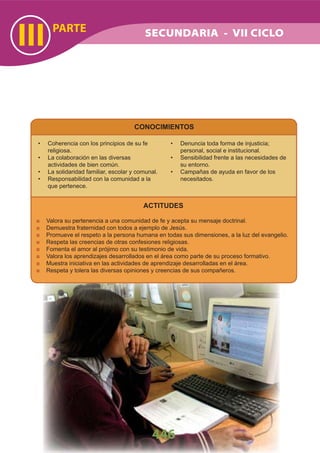 PARTE
III
446
SECUNDARIA - VII CICLO
CONOCIMIENTOS
Coherencia con los principios de su fe•
religiosa.
La• colaboración en las diversas
actividades de bien común.
La solidaridad familiar, escolar y comunal.•
Responsabilidad con la comunidad a la•
que pertenece.
Denuncia toda forma de injusticia;•
personal, social e institucional.
Sensibilidad frente a las necesidades de•
su entorno.
Campañas de ayuda en favor de los•
necesitados.
ACTITUDES
Valora su pertenencia a una comunidad de fe y acepta su mensaje doctrinal.
Demuestra fraternidad con todos a ejemplo de Jesús.
Promueve el respeto a la persona humana en todas sus dimensiones, a la luz del evangelio.
Respeta las creencias de otras confesiones religiosas.
Fomenta el amor al prójimo con su testimonio de vida.
Valora los aprendizajes desarrollados en el área como parte de su proceso formativo.
Muestra iniciativa en las actividades de aprendizaje desarrolladas en el área.
Respeta y tolera las diversas opiniones y creencias de sus compañeros.
 