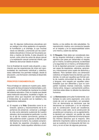 LINEAMIENTOS NACIONALES
43
nas. En algunas instituciones educativas aún
se castiga a los niños apelando a la agresión,
la humillación y el chantaje, lo que muchas
veces es tolerado y promovido por las autori-
dades educativas e incluso por los propios pa-
dres y madres de familia. A esta situación se
suman, entre otros los actos de abuso sexual
y la explotación sexual comercial infantil, que
debemos denunciar desde el sector.
Con la finalidad de revertir esta situación, y asu-
miendo que las experiencias de crisis son opor-
tunidades de crecimiento individual y colectivo,
estos referentes nos permiten trabajar, desde la
educación, una formación orientada al desarrollo
de valores.
PRINCIPIOS FUNDAMENTALES
Para el trabajo en valores en nuestro país, debe-
mos partir de tres principios fundamentales y arti-
culadores, con la finalidad de mantener la unidad
del sistema educativo. Esto no impide que desde
cada institución educativa, localidad o región, se
prioricen otros que requieren ser desarrollados
o fortalecidos de acuerdo con la realidad y los
diagnósticos realizados.
a) El respeto a la Vida. Entendido como la va-
loración, aprecio y reconocimiento de la im-
portancia de preservar, conservar y proteger
la vida como elemento sustancial de nuestro
planeta y de la sociedad en particular. La vida
es el eje de nuestra convivencia, gracias a
ella podemos existir y gracias a ella también
disfrutamos en la tierra. Su cuidado compren-
de desde los aspectos vinculados a salud,
alimentación, hasta aquellos referidos al am-
biente y a los estilos de vida saludables. Su
reproducción implica una conciencia basada
en el respeto y en la responsabilidad sobre
uno mismo y sobre los demás.
b) El Respeto. Este debe ser considerado des-
de los ángulos individual y colectivo. Lo que
significa que pasa por desarrollar el respeto
por sí mismo, la estima personal, la identidad
y la seguridad en sí mismo y el fortalecimien-
to de la dignidad personal. La persona debe
ser capaz de respetarse, valorarse, apreciar-
se y reconocerse como sujeto de derechos y
deberes. Pero también tiene una dimensión
colectiva; el respeto hacia los demás y por los
demás; no solo por aquellos que forman par-
te de nuestra comunidad de ideas, de etnia
o lenguas; sino respeto por aquellas colec-
tividades que son diferentes y que no com-
parten nuestras mismas creencias, nuestra
misma etnia, lengua o pensamiento político;
mientras estas ideas no afecten los derechos
humanos.
c) La Democracia como pilar fundamental, sus-
tentada no solo como aspiración, sino como
modo de vivir en comunidad y en sociedad.
Vivir en democracia es reconocer que las
decisiones se construyen y no se imponen;
que la construcción social por excelencia,
en mérito a este valor, es la construcción de
acuerdos por consenso y, en su agotamiento,
la decisión por votación; sin perder de vista
que aquellos que conforman la minoría tienen
los mismos derechos que la mayoría. Otro
elemento importante sobre la democracia es
que se sustenta en la búsqueda del bien co-
mún y no en el bien de algunas personas.
 