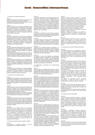 Carta Democrática Interamericana
I. La democracia y el sistema interamericano
Artículo 1
Los pueblos de América tienen derecho a la democracia y sus
gobiernos la obligación de promoverla y defenderla.
La democracia es esencial para el desarrollo social, político y
económico de los pueblos de las Américas.
Artículo 2
El ejercicio efectivo de la democracia representativa es la
base del estado de derecho y los regímenes constitucionales
de los Estados Miembros de la Organización de los Estados
Americanos. La democracia representativa se refuerza y
profundiza con la participación permanente, ética y responsable
de la ciudadanía en un marco de legalidad conforme al
respectivo orden constitucional.
Artículo 3
Son elementos esenciales de la democracia representativa,
entre otros, el respeto a los derechos humanos y las libertades
fundamentales; el acceso al poder y su ejercicio con sujeción
al estado de derecho; la celebración de elecciones periódicas,
libres, justas y basadas en el sufragio universal y secreto
como expresión de la soberanía del pueblo; el régimen plural
de partidos y organizaciones políticas; y la separación e
independencia de los poderes públicos.
Artículo 4
Son componentes fundamentales del ejercicio de la democracia
la transparencia de las actividades gubernamentales, la
probidad, la responsabilidad de los gobiernos en la gestión
pública, el respeto por los derechos sociales y la libertad de
expresión y de prensa.
La subordinación constitucional de todas las instituciones del
Estado a la autoridad civil legalmente constituida y el respeto
al estado de derecho de todas las entidades y sectores de la
sociedad son igualmente fundamentales para la democracia.
Artículo 5
El fortalecimiento de los partidos y de otras organizaciones
políticas es prioritario para la democracia. Se deberá prestar
atención especial a la problemática derivada de los altos
costos de las campañas electorales y al establecimiento de
un régimen equilibrado y transparente de ﬁnanciación de sus
actividades.
Artículo 6
La participación de la ciudadanía en las decisiones relativas
a su propio desarrollo es un derecho y una responsabilidad.
Es también una condición necesaria para el pleno y efectivo
ejercicio de la democracia. Promover y fomentar diversas
formas de participación fortalece la democracia.
II. La democracia y los derechos humanos
Artículo 7
La democracia es indispensable para el ejercicio efectivo de
las libertades fundamentales y los derechos humanos, en su
carácter universal, indivisible e interdependiente, consagrados
en las respectivas constituciones de los Estados y en los
instrumentos interamericanos e internacionales de derechos
humanos.
Artículo 8
Cualquier persona o grupo de personas que consideren que
sus derechos humanos han sido violados pueden interponer
denuncias o peticiones ante el sistema interamericano de
promoción y protección de los derechos humanos conforme a
los procedimientos establecidos en el mismo.
Los Estados Miembros reaﬁrman su intención de fortalecer el
sistema interamericano de protección de los derechos humanos
para la consolidación de la democracia en el Hemisferio.
Artículo 9
La eliminación de toda forma de discriminación, especialmente
la discriminación de género, étnica y racial, y de las diversas
formas de intolerancia, así como la promoción y protección de
los derechos humanos de los pueblos indígenas y los migrantes
y el respeto a la diversidad étnica, cultural y religiosa en las
Américas, contribuyen al fortalecimiento de la democracia y la
participación ciudadana.
Artículo 10
La promoción y el fortalecimiento de la democracia
requieren el ejercicio pleno y eficaz de los derechos
de los trabajadores y la aplicación de normas laborales
básicas, tal como están consagradas en la Declaración
de la Organización Internacional del Trabajo (OIT)
relativa a los Principios y Derechos Fundamentales en
el Trabajo y su Seguimiento, adoptada en 1998, así
como en otras convenciones básicas afines de la OIT.
La democracia se fortalece con el mejoramiento de
las condiciones laborales y la calidad de vida de los
trabajadores del Hemisferio.
III. Democracia, desarrollo integral y combate a la pobreza
Artículo 11
La democracia y el desarrollo económico y social son
interdependientes y se refuerzan mutuamente.
Artículo 12
La pobreza, el analfabetismo y los bajos niveles de desarrollo
humano son factores que inciden negativamente en la
consolidación de la democracia. Los Estados Miembros
de la OEA se comprometen a adoptar y ejecutar todas las
acciones necesarias para la creación de empleo productivo,
la reducción de la pobreza y la erradicación de la pobreza
extrema, teniendo en cuenta las diferentes realidades y
condiciones económicas de los países del Hemisferio. Este
compromiso común frente a los problemas del desarrollo y
la pobreza también destaca la importancia de mantener los
equilibrios macroeconómicos y el imperativo de fortalecer la
cohesión social y la democracia.
Artículo 13
La promoción y observancia de los derechos económicos,
sociales y culturales son consustanciales al desarrollo integral,
al crecimiento económico con equidad y a la consolidación de
la democracia en los Estados del Hemisferio.
Artículo 14
Los Estados Miembros acuerdan examinar periódicamente
las acciones adoptadas y ejecutadas por la Organización
encaminadas a fomentar el diálogo, la cooperación para el
desarrollo integral y el combate a la pobreza en el Hemisferio,
y tomar las medidas oportunas para promover estos objetivos.
Artículo 15
El ejercicio de la democracia facilita la preservación y el
manejo adecuado del medio ambiente. Es esencial que los
Estados del Hemisferio implementen políticas y estrategias
de protección del medio ambiente, respetando los diversos
tratados y convenciones, para lograr un desarrollo sostenible
en beneﬁcio de las futuras generaciones.
Artículo 16
La educación es clave para fortalecer las instituciones
democráticas, promover el desarrollo del potencial humano
y el alivio de la pobreza y fomentar un mayor entendimiento
entre los pueblos. Para lograr estas metas, es esencial que
una educación de calidad esté al alcance de todos, incluyendo
a las niñas y las mujeres, los habitantes de las zonas rurales y
las personas que pertenecen a las minorías.
IV. Fortalecimiento y preservación de la institucionalidad
democrática
Artículo 17
Cuando el gobierno de un Estado Miembro considere que está en
riesgo su proceso político institucional democrático o su legítimo
ejercicio del poder, podrá recurrir al Secretario General o al Consejo
Permanente a ﬁn de solicitar asistencia para el fortalecimiento y
preservación de la institucionalidad democrática.
Artículo 18
Cuando en un Estado Miembro se produzcan situaciones que
pudieran afectar el desarrollo del proceso político institucional
democrático o el legítimo ejercicio del poder, el Secretario Ge-
neral o el Consejo Permanente podrá, con el consentimiento
previo del gobierno afectado, disponer visitas y otras gestiones
con la ﬁnalidad de hacer un análisis de la situación. El Se-
cretario General elevará un informe al Consejo Permanente,
y éste realizará una apreciación colectiva de la situación y, en
caso necesario, podrá adoptar decisiones dirigidas a la preser-
vación de la institucionalidad democrática y su fortalecimiento.
Artículo 19
Basado en los principios de la Carta de la OEA y con sujeción
a sus normas, y en concordancia con la cláusula democrática
contenida en la Declaración de la ciudad de Quebec, la
ruptura del orden democrático o una alteración del orden
constitucional que afecte gravemente el orden democrático en
un Estado Miembro constituye, mientras persista, un obstáculo
insuperable para la participación de su gobierno en las
sesiones de la Asamblea General, de la Reunión de Consulta,
de los Consejos de la Organización y de las conferencias
especializadas, de las comisiones, grupos de trabajo y demás
órganos de la Organización.
Artículo 20
En caso de que en un Estado Miembro se produzca una
alteración del orden constitucional que afecte gravemente su
orden democrático, cualquier Estado Miembro o el Secretario
General podrá solicitar la convocatoria inmediata del Consejo
Permanente para realizar una apreciación colectiva de la
situación y adoptar las decisiones que estime conveniente.
El Consejo Permanente, según la situación, podrá disponer la
realización de las gestiones diplomáticas necesarias, incluidos
los buenos oﬁcios, para promover la normalización de la
institucionalidad democrática.
Si las gestiones diplomáticas resultaren infructuosas o si la
urgencia del caso lo aconsejare, el Consejo Permanente
convocará de inmediato un período extraordinario de sesiones
de la Asamblea General para que ésta adopte las decisiones
que estime apropiadas, incluyendo gestiones diplomáticas,
conforme a la Carta de la Organización, el derecho internacional
y las disposiciones de la presente Carta Democrática.
Durante el proceso se realizarán las gestiones diplomáticas
necesarias, incluidos los buenos oﬁcios, para promover la
normalización de la institucionalidad democrática.
Artículo 21
Cuando la Asamblea General, convocada a un período
extraordinario de sesiones, constate que se ha producido la
ruptura del orden democrático en un Estado Miembro y que
las gestiones diplomáticas han sido infructuosas, conforme a
la Carta de la OEA tomará la decisión de suspender a dicho
Estado Miembro del ejercicio de su derecho de participación en
la OEA con el voto aﬁrmativo de los dos tercios de los Estados
Miembros. La suspensión entrará en vigor de inmediato.
El Estado Miembro que hubiera sido objeto de suspensión
deberá continuar observando el cumplimiento de sus
obligaciones como miembro de la Organización, en particular
en materia de derechos humanos.
Adoptada la decisión de suspender a un gobierno, la
Organización mantendrá sus gestiones diplomáticas para
el restablecimiento de la democracia en el Estado Miembro
afectado.
Artículo 22
Una vez superada la situación que motivó la suspensión,
cualquier Estado Miembro o el Secretario General podrá
proponer a la Asamblea General el levantamiento de la
suspensión. Esta decisión se adoptará por el voto de los dos
tercios de los Estados Miembros, de acuerdo con la Carta de
la OEA.
V. La democracia y las misiones de observación electoral
Artículo 23
Los Estados Miembros son los responsables de organizar,
llevar a cabo y garantizar procesos electorales libres y justos.
Los Estados Miembros, en ejercicio de su soberanía,
podrán solicitar a la OEA asesoramiento o asistencia para el
fortalecimiento y desarrollo de sus instituciones y procesos
electorales, incluido el envío de misiones preliminares para
ese propósito.
Artículo 24
Las misiones de observación electoral se llevarán a cabo por
solicitud del Estado Miembro interesado. Con tal ﬁnalidad, el
gobierno de dicho Estado y el Secretario General celebrarán
un convenio que determine el alcance y la cobertura de la
misión de observación electoral de que se trate. El Estado
Miembro deberá garantizar las condiciones de seguridad, libre
acceso a la información y amplia cooperación con la misión de
observación electoral.
Las misiones de observación electoral se realizarán de
conformidad con los principios y normas de la OEA. La
Organización deberá asegurar la eﬁcacia e independencia
de estas misiones, para lo cual se las dotará de los recursos
necesarios. Las mismas se realizarán de forma objetiva,
imparcial y transparente, y con la capacidad técnica
apropiada.
Las misiones de observación electoral presentarán
oportunamente al Consejo Permanente, a través de la
Secretaría General, los informes sobre sus actividades.
Artículo 25
Las misiones de observación electoral deberán informar al
Consejo Permanente, a través de la Secretaría General, si no
existiesen las condiciones necesarias para la realización de
elecciones libres y justas.
La OEA podrá enviar, con el acuerdo del Estado interesado,
misiones especiales a ﬁn de contribuir a crear o mejorar dichas
condiciones.
VI. Promoción de la cultura democrática
Artículo 26
La OEA continuará desarrollando programas y actividades
dirigidos a promover los principios y prácticas democráticas y
fortalecer la cultura democrática en el Hemisferio, considerando
que la democracia es un sistema de vida fundado en la
libertad y el mejoramiento económico, social y cultural de los
pueblos. La OEA mantendrá consultas y cooperación continua
con los Estados Miembros, tomando en cuenta los aportes
de organizaciones de la sociedad civil que trabajen en esos
ámbitos.
Artículo 27
Los programas y actividades se dirigirán a promover la
gobernabilidad, la buena gestión, los valores democráticos
y el fortalecimiento de la institucionalidad política y de las
organizaciones de la sociedad civil. Se prestará atención
especial al desarrollo de programas y actividades para la
educación de la niñez y la juventud como forma de asegurar la
permanencia de los valores democráticos, incluidas la libertad
y la justicia social.
Artículo 28
Los Estados promoverán la plena e igualitaria participación de
la mujer en las estructuras políticas de sus respectivos países
como elemento fundamental para la promoción y ejercicio de
la cultura democrática.
 
