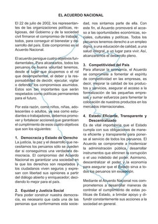 El 22 de julio de 2002, los representan-
tes de las organizaciones políticas, re-
ligiosas, del Gobierno y de la sociedad
civil ﬁrmaron el compromiso de trabajar,
todos, para conseguir el bienestar y de-
sarrollo del país. Este compromiso es el
Acuerdo Nacional.
El acuerdo persigue cuatro objetivos fun-
damentales. Para alcanzarlos, todos los
peruanos de buena voluntad tenemos,
desde el lugar que ocupemos o el rol
que desempeñemos, el deber y la res-
ponsabilidad de decidir, ejecutar, vigilar
o defender los compromisos asumidos.
Estos son tan importantes que serán
respetados como políticas permanentes
para el futuro.
Por esta razón, como niños, niñas, ado-
lescentes o adultos, ya sea como estu-
diantes o trabajadores, debemos promo-
ver y fortalecer acciones que garanticen
el cumplimiento de esos cuatro objetivos
que son los siguientes:
1. Democracia y Estado de Derecho
La justicia, la paz y el desarrollo que ne-
cesitamos los peruanos sólo se pueden
dar si conseguimos una verdadera de-
mocracia. El compromiso del Acuerdo
Nacional es garantizar una sociedad en
la que los derechos son respetados y
los ciudadanos viven seguros y expre-
san con libertad sus opiniones a partir
del diálogo abierto y enriquecedor; deci-
diendo lo mejor para el país.
2. Equidad y Justicia Social
Para poder construir nuestra democra-
cia, es necesario que cada una de las
personas que conformamos esta socie-
dad, nos sintamos parte de ella. Con
este ﬁn, el Acuerdo promoverá el acce-
so a las oportunidades económicas, so-
ciales, culturales y políticas. Todos los
peruanos tenemos derecho a un empleo
digno, a una educación de calidad, a una
salud integral, a un lugar para vivir. Así,
alcanzaremos el desarrollo pleno.
3. Competitividad del País
Para aﬁanzar la economía, el Acuerdo
se compromete a fomentar el espíritu
de competitividad en las empresas, es
decir, mejorar la calidad de los produc-
tos y servicios, asegurar el acceso a la
formalización de las pequeñas empre-
sas y sumar esfuerzos para fomentar la
colocación de nuestros productos en los
mercados internacionales.
4. Estado Eﬁciente, Transparente y
Descentralizado
Es de vital importancia que el Estado
cumpla con sus obligaciones de mane-
ra eﬁciente y transparente para poner-
se al servicio de todos los peruanos. El
Acuerdo se compromete a modernizar
la administración pública, desarrollar
instrumentos que eliminen la corrupción
o el uso indebido del poder. Asimismo,
descentralizar el poder y la economía
para asegurar que el Estado sirva a to-
dos los peruanos sin excepción.
Mediante el Acuerdo Nacional nos com-
prometemos a desarrollar maneras de
controlar el cumplimiento de estas po-
líticas de Estado, a brindar apoyo y di-
fundir constantemente sus acciones a la
sociedad en general.
EL ACUERDO NACIONAL
 