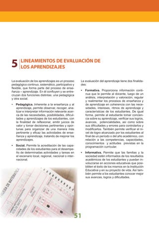 LINEAMIENTOS NACIONALES
51
5 LINEAMIENTOS DE EVALUACIÓN DE
LOS APRENDIZAJES
La evaluación de los aprendizajes es un proceso
pedagógico continuo, sistemático, participativo y
ﬂexible, que forma parte del proceso de ense-
ñanza – aprendizaje. En él conﬂuyen y se entre-
cruzan dos funciones distintas: una pedagógica
y otra social.
• Pedagógica. Inherente a la enseñanza y al
aprendizaje, permite observar, recoger, ana-
lizar e interpretar información relevante acer-
ca de las necesidades, posibilidades, diﬁcul-
tades y aprendizajes de los estudiantes, con
la ﬁnalidad de reﬂexionar, emitir juicios de
valor y tomar decisiones pertinentes y opor-
tunas para organizar de una manera más
pertinente y eﬁcaz las actividades de ense-
ñanza y aprendizaje, tratando de mejorar los
aprendizajes.
• Social. Permite la acreditación de las capa-
cidades de los estudiantes para el desempe-
ño de determinadas actividades y tareas en
el escenario local, regional, nacional o inter-
nacional.
La evaluación del aprendizaje tiene dos ﬁnalida-
des:
• Formativa. Proporciona información conti-
nua que le permite al docente, luego de un
análisis, interpretación y valoración; regular
y realimentar los procesos de enseñanza y
de aprendizaje en coherencia con las nece-
sidades, intereses, ritmos de aprendizaje y
características de los estudiantes. De igual
forma, permite al estudiante tomar concien-
cia sobre su aprendizaje, veriﬁcar sus logros,
avances, potencialidades, así como sobre
sus diﬁcultades y errores para controlarlos y
modiﬁcarlos. También permite veriﬁcar el ni-
vel de logro alcanzado por los estudiantes al
ﬁnal de un período o del año académico, con
relación a las competencias, capacidades,
conocimientos y actitudes previstas en la
programación curricular.
• Informativa. Permite que las familias y la
sociedad estén informados de los resultados
académicos de los estudiantes y puedan in-
volucrarse en acciones educativas que posi-
biliten el éxito de los mismos en la Institución
Educativa y en su proyecto de vida. Así tam-
bién permite a los estudiantes conocer mejor
sus avances, logros y diﬁcultades.
 