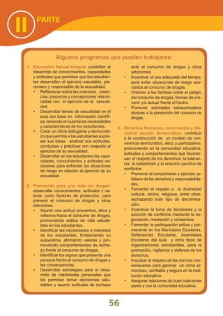56
PARTE
II
Algunos programas que pueden trabajarse:
1. Educación Sexual Integral: posibilitar el
desarrollo de conocimientos, capacidades
y actitudes que permitan que los estudian-
tes desarrollen el ejercicio saludable, pla-
centero y responsable de la sexualidad.
Reﬂexionar sobre las vivencias, creen-•
cias, prejuicios y concepciones relacio-
nadas con el ejercicio de la sexuali-
dad.
Desarrollar temas de sexualidad en el•
aula con base en información cientíﬁ-
ca, teniendo en cuenta las necesidades
y características de los estudiantes.
Crear un clima dialogante y democráti-•
co que permita a los estudiantes expre-
sar sus ideas, analizar sus actitudes,
conductas y prácticas con respecto al
ejercicio de su sexualidad.
Desarrollar en los estudiantes las capa-•
cidades, conocimientos y actitudes ne-
cesarias para enfrentar las situaciones
de riesgo en relación al ejercicio de su
sexualidad.
2. Promoción para una vida sin drogas:
desarrollar conocimientos, actitudes y va-
lores como factores de protección, para
prevenir el consumo de drogas y otras
adicciones.
Asumir una actitud preventiva, ética y•
reﬂexiva hacia el consumo de drogas,
promoviendo estilos de vida saluda-
bles en los estudiantes.
Identiﬁcar las necesidades e intereses•
de los estudiantes, fortaleciendo su
autoestima, aﬁrmando valores y pro-
moviendo comportamientos de recha-
zo frente al consumo de drogas.
Identiﬁcar los signos que presenta una•
persona frente al consumo de drogas y
las consecuencias.
Desarrollar estrategias para el desa-•
rrollo de habilidades personales que
les permitan tomar decisiones salu-
dables y asumir actitudes de rechazo
ante el consumo de drogas y otras
adicciones.
Incentivar el uso adecuado del tiempo,•
para evitar situaciones de riesgo aso-
ciados al consumo de drogas.
Orientar a las familias sobre el peligro•
del consumo de drogas, formas de pre-
venir y/o actuar frente al hecho.
Promover actividades extracurriculares•
alusivas a la prevención del consumo de
drogas.
3. Derechos Humanos, convivencia y dis-
ciplina escolar democrática: contribuir
a la construcción de un modelo de con-
vivencia democrático, ético y participativo,
promoviendo en la comunidad educativa,
actitudes y comportamientos que favorez-
can el respeto de los derechos, la toleran-
cia, la solidaridad y la solución pacíﬁca de
conﬂictos.
Promover el conocimiento y ejercicio co-•
tidiano de los derechos y responsabilida-
des.
Fomentar el respeto a la diversidad•
cultural, étnica, religiosa, entre otras,
rechazando todo tipo de discrimina-
ción.
Incentivar la toma de decisiones y la•
solución de conﬂictos mediante la ne-
gociación, mediación y consensos.
Fomentar la participación activa y per-•
manente en los Municipios Escolares,
Defensorías Escolares, Asambleas
Escolares del Aula y otros tipos de
organizaciones estudiantiles, para la
promoción, vigilancia y defensa de los
derechos.
Impulsar el respeto de las normas con-•
sensuadas para generar un clima ar-
monioso, conﬁable y seguro en la insti-
tución educativa.
Asegurar relaciones de buen trato entre•
pares y con la comunidad educativa.
 