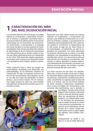 59
Los primeros años de vida constituyen una etapa
intensa en el desarrollo y aprendizaje humano,
por el continuo y acelerado crecimiento físico y
el proceso interno de diferenciación de funciones
relacionadas con el movimiento, las emociones,
los sentimientos, el pensamiento y el lenguaje
que hacen de éste un proceso gradual de mayor
complejidad. Este proceso de desarrollo infantil y
de aprendizaje se da en interacción permanente
con otras personas de su entorno social, el mis-
mo que inﬂuye signiﬁcativamente en el desarrollo
de los niños. Este desarrollo adopta característi-
cas propias se le conoce como desarrollo infantil
y se caracteriza como integral, gradual y oportu-
no.
Todos queremos niños y niñas que tengan las
oportunidades necesarias para desarrollar sus
potencialidades, en los diferentes contextos de
nuestro país. Por ello, es necesario conocer cua-
les son las características más saltantes, sin de-
cir con ello que todos las desarrollan al mismo
tiempo y de la misma manera. Por el contrario,
hay rasgos propios de cada uno, pero también
coincidencias del desarrollo evolutivo que es im-
portante conocer.
Reconocer que toda cultura posee sus propios
sistemas de socialización y enculturación por
ejemplo, que conllevan la transmisión de un con-
junto de símbolos y códigos, cuya adquisición es
importante para la adaptación del niño y para ha-
cer posible su contribución al mejoramiento de
la vida social, es algo que sin duda inﬂuye en
los aprendizajes y el desarrollo, por ello la im-
portancia de conocerlos. Los niños interiorizan
los diversos elementos de su cultura y con ellos
satisfacen sus necesidades de pertenencia y de
identiﬁcación cultural. Los seis primeros años de
vida del niño son cruciales en su desarrollo, inte-
riorizan su cultura, aprenden su lengua materna,
y los elementos de comunicación que tienen a su
alcance como los gestos, los símbolos, manifes-
taciones diversas del arte, entre otros.
Los niños menores de seis años van adaptán-
dose poco a poco al medio social que le rodea.
Su desarrollo afectivo está asociado al mundo de
sensaciones, sentimientos y preferencias perso-
nales. Inicialmente se organiza sobre la base del
llanto y la sonrisa, que son las formas básicas
de tomar contacto y relacionarse socialmente.
Poco a poco los bebés van reconociendo a las
personas más signiﬁcativas, que lo atienden y
lo protegen. Durante esta primera
etapa el niño contacta y reacciona
frente a diversas personas guián-
dose por sensaciones de placer-
displacer, sin diferenciarlas entre
sí. No distingue las sensaciones
que le pueden provocar su madre
u otra persona eventualmente. La
persona que lo atiende es una ex-
tensión de sí mismo. Existe indi-
ferenciación entre el sujeto-objeto
(por ejemplo, niño-cuidador, niño-
madre).
Gradualmente se arriba a una
fase en la que el bebé diferencia
1 CARACTERIZACIÓN DEL NIÑO
DEL NIVEL DE EDUCACIÓN INICIAL
EDUCACIÓN INICIAL
 