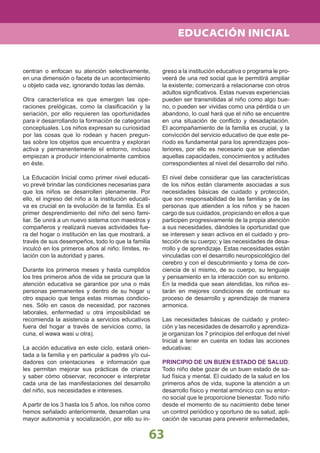 63
centran o enfocan su atención selectivamente,
en una dimensión o faceta de un acontecimiento
u objeto cada vez, ignorando todas las demás.
Otra característica es que emergen las ope-
raciones prelógicas, como la clasiﬁcación y la
seriación, por ello requieren las oportunidades
para ir desarrollando la formación de categorías
conceptuales. Los niños expresan su curiosidad
por las cosas que lo rodean y hacen pregun-
tas sobre los objetos que encuentra y exploran
activa y permanentemente el entorno, incluso
empiezan a producir intencionalmente cambios
en éste.
La Educación Inicial como primer nivel educati-
vo prevé brindar las condiciones necesarias para
que los niños se desarrollen plenamente. Por
ello, el ingreso del niño a la institución educati-
va es crucial en la evolución de la familia. Es el
primer desprendimiento del niño del seno fami-
liar. Se unirá a un nuevo sistema con maestros y
compañeros y realizará nuevas actividades fue-
ra del hogar o institución en las que mostrará, a
través de sus desempeños, todo lo que la familia
inculcó en los primeros años al niño: límites, re-
lación con la autoridad y pares.
Durante los primeros meses y hasta cumplidos
los tres primeros años de vida se procura que la
atención educativa se garantice por una o más
personas permanentes y dentro de su hogar u
otro espacio que tenga estas mismas condicio-
nes. Sólo en casos de necesidad, por razones
laborales, enfermedad u otra imposibilidad se
recomienda la asistencia a servicios educativos
fuera del hogar a través de servicios como, la
cuna, el wawa wasi u otra).
La acción educativa en este ciclo, estará orien-
tada a la familia y en particular a padres y/o cui-
dadores con orientaciones e información que
les permitan mejorar sus prácticas de crianza
y saber cómo observar, reconocer e interpretar
cada una de las manifestaciones del desarrollo
del niño, sus necesidades e intereses.
A partir de los 3 hasta los 5 años, los niños como
hemos señalado anteriormente, desarrollan una
mayor autonomía y socialización, por ello su in-
greso a la institución educativa o programa le pro-
veerá de una red social que le permitirá ampliar
la existente; comenzará a relacionarse con otros
adultos signiﬁcativos. Estas nuevas experiencias
pueden ser transmitidas al niño como algo bue-
no, o pueden ser vividas como una pérdida o un
abandono, lo cual hará que el niño se encuentre
en una situación de conﬂicto y desadaptación.
El acompañamiento de la familia es crucial, y la
convicción del servicio educativo de que este pe-
ríodo es fundamental para los aprendizajes pos-
teriores, por ello es necesario que se atiendan
aquellas capacidades, conocimientos y actitudes
correspondientes al nivel del desarrollo del niño.
El nivel debe considerar que las características
de los niños están claramente asociadas a sus
necesidades básicas de cuidado y protección,
que son responsabilidad de las familias y de las
personas que atienden a los niños y se hacen
cargo de sus cuidados, propiciando en ellos a que
participen progresivamente de la propia atención
a sus necesidades, dándoles la oportunidad que
se interesen y sean activos en el cuidado y pro-
tección de su cuerpo; y las necesidades de desa-
rrollo y de aprendizaje. Estas necesidades están
vinculadas con el desarrollo neuropsicológico del
cerebro y con el descubrimiento y toma de con-
ciencia de sí mismo, de su cuerpo, su lenguaje
y pensamiento en la interacción con su entorno.
En la medida que sean atendidas, los niños es-
tarán en mejores condiciones de continuar su
proceso de desarrollo y aprendizaje de manera
armonica.
Las necesidades básicas de cuidado y protec-
ción y las necesidades de desarrollo y aprendiza-
je organizan los 7 principios del enfoque del nivel
Inicial a tener en cuenta en todas las acciones
educativas:
PRINCIPIO DE UN BUEN ESTADO DE SALUD:
Todo niño debe gozar de un buen estado de sa-
lud física y mental. El cuidado de la salud en los
primeros años de vida, supone la atención a un
desarrollo físico y mental armónico con su entor-
no social que le proporcione bienestar. Todo niño
desde el momento de su nacimiento debe tener
un control periódico y oportuno de su salud, apli-
cación de vacunas para prevenir enfermedades,
EDUCACIÓN INICIAL
 