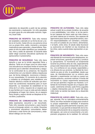 64
PARTE
III
calendario de desarrollo a partir de las señales
de crecimiento y maduración. Un niño saludable
es quien goza de una adecuada nutrición, higie-
ne y buen trato.
PRINCIPIO DE RESPETO: Todo niño merece
ser aceptado y valorado en su forma de ser y es-
tar en el mundo. Cada niño es una persona única
con su propio ritmo, estilo, momento y procesos
madurativos para aprender y desarrollarse. Res-
petar al niño es saber identiﬁcar sus característi-
cas, ritmo y estilo de aprender. El docente debe
saber elegir acciones educativas oportunas sin
apresurarlos ni presionarlos.
PRINCIPIO DE SEGURIDAD: Todo niño tiene
derecho a que se le brinde seguridad física y
afectiva. Tanto en el hogar como en otros espa-
cios educativos es necesario limitar el número de
personas que lo atienden directamente y asegu-
rar la continuidad de su presencia. Se requiere
compromiso con una relación cálida y respetuosa
que, de forma inteligente, reconozca e interpre-
te sus necesidades. El momento de la atención
y cuidados es privilegiado para establecer una
relación afectiva a través de actitudes que favo-
recen las condiciones necesarias para un buen
desarrollo. La necesidad de estabilidad en los
niños de 0 a 3 años, requiere de un espacio que
le sea familiar por lo que en este período deberá
privilegiarse el hogar. Así mismo, de un espacio
físico amplio y seguro donde se desplace en for-
ma libre y autónoma.
PRINCIPIO DE COMUNICACIÓN: Todo niño
debe expresarse, escuchar y ser escuchado.
Todo niño necesita comunicarse y para hacerlo
recurre al lenguaje verbal y no verbal. Docentes
y promotores educativos comunitarios deben
acercarse a esta forma de comunicarse y esta-
blecer diálogo con los niños.
PRINCIPIO DE AUTONOMÍA: Todo niño debe
actuar a partir de su propia iniciativa, de acuerdo
a sus posibilidades. Los niños, si se les permi-
te son capaces de hacer cada vez más cosas y
por tanto valerse por sí mismos. Son capaces de
agenciarse para resolver pequeñas tareas y asu-
mir responsabilidades con seriedad y entusias-
mo como el cuidado de uno mismo, alimentarse,
ir al baño, entre otros. El adulto debe favorecer
su autonomía sin interferir en las iniciativas de
los niños, salvo cuando éstas representen un pe-
ligro.
PRINCIPIO DE MOVIMIENTO: Todo niño nece-
sita libertad de movimiento para desplazarse, ex-
presar emociones, aprender a pensar y construir
su pensamiento. El movimiento es fundamental
durante los primeros años de vida, especialmente
porque está relacionado al desarrollo de sus afec-
tos, a la conﬁanza en sus propias capacidades y
a la eﬁcacia de sus acciones. La libertad de movi-
miento es para el niño, la posibilidad, desde que
nace, de interrelacionarse con su entorno para
descubrir y experimentar con todo su cuerpo sus
propias posturas y acciones motrices. A través del
movimiento su cuerpo experimenta sensaciones
con las que aprende a regular sus impulsos. La li-
bertad de movimiento requiere de un espacio ade-
cuado, vestimenta cómoda, suelo ﬁrme y juguetes
u objetos interesantes para él. A partir del desa-
rrollo motor se sientan las bases de su desarrollo
intelectual.
PRINCIPIO DE JUEGO LIBRE: Todo niño, al ju-
gar, aprende. Por su naturaleza eminentemente
activa, los niños necesitan el juego para construir
su propia subjetividad e identidad. A temprana
edad, el juego es particularmente corporal y sen-
soriomotor, lo que permite el desarrollo de la mo-
tricidad, estructuración de su esquema corporal y
del espacio, así como el conocimiento y la com-
prensión progresiva de la realidad. Es vehículo
 