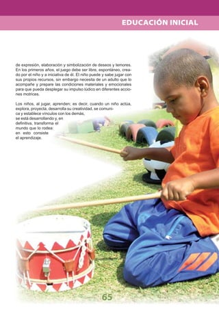 65
EDUCACIÓN INICIAL
de expresión, elaboración y simbolización de deseos y temores.
En los primeros años, el juego debe ser libre, espontáneo, crea-
do por el niño y a iniciativa de él. El niño puede y sabe jugar con
sus propios recursos, sin embargo necesita de un adulto que lo
acompañe y prepare las condiciones materiales y emocionales
para que pueda desplegar su impulso lúdico en diferentes accio-
nes motrices.
Los niños, al jugar, aprenden; es decir, cuando un niño actúa,
explora, proyecta, desarrolla su creatividad, se comuni-
ca y establece vínculos con los demás,
se está desarrollando y, en
deﬁnitiva, transforma el
mundo que lo rodea:
en esto consiste
el aprendizaje.
 