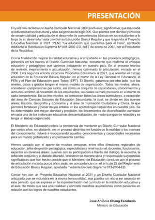 Hoy el Perú reclama un Diseño Curricular Nacional (DCN) inclusivo, signiﬁcativo, que responda
a la diversidad socio cultural y a las exigencias del siglo XXI. Que plantee con claridad y criterios
de secuencialidad y articulación el desarrollo de competencias básicas en los estudiantes a lo
largo de su desarrollo hasta concluir su Educación Básica Regular y que responda al Proyecto
Educativo Nacional al 2021 (PEN): “La educación que queremos para el Perú”, aprobado
mediante la Resolución Suprema Nº 001-2007-ED, del 7 de enero de 2007, por el Presidente
de la República.
Con la ﬁnalidad de mejorar la calidad educativa y acompañarte en tus procesos pedagógicos,
ponemos en tus manos el Diseño Curricular Nacional, documento que reaﬁrma el enfoque
educativo y pedagógico que venimos trabajando en nuestro país. En el proceso técnico
de revisión, mejoramiento y actualización, hemos culminado la articulación, iniciada en el
2006. Esta segunda edición incorpora Propósitos Educativos al 2021, que orientan el trabajo
educativo en la Educación Básica Regular, en el marco de la Ley General de Educación, el
PEN y el Plan de Educación para Todos (EPT). El Diseño, garantiza por otro lado, que los
niveles, ciclos y grados tengan el mismo modelo de organización. Todos los niveles, ahora,
consideran competencias por ciclos, así como un conjunto de capacidades, conocimientos y
actitudes acordes al desarrollo de los estudiantes; las cuales se han precisado en el marco de
cada competencia. En los tres niveles, se conservan todas las áreas curriculares, a excepción
del área de Ciencias Sociales de Educación Secundaria, la cual, se divide en dos nuevas
áreas; Historia, Geografía y Economía y el área de Formación Ciudadana y Cívica, lo que
permitirá fortalecer y poner mayor énfasis en los aprendizajes requeridos en nuestro país. Se
ha determinado con mayor claridad y precisión, los lineamientos de diversiﬁcación curricular
en cada una de las instancias educativas descentralizadas, de modo que guarde relación y se
tenga un trabajo organizado.
El Ministerio de Educación reitera la pertinencia de mantener un Diseño Curricular Nacional
por varios años, no obstante, en un proceso dinámico en función de la realidad y los avances
del conocimiento, deberá ir incorporando aquellos conocimientos y capacidades necesarias
para un mundo globalizado y en permanente cambio.
Hemos contado con el aporte de muchas personas, entre ellos directores regionales de
educación, jefes de gestión pedagógica, especialistas a nivel nacional, docentes, funcionarios,
expertos en diversas áreas; quienes con su participación a través del diálogo, la escucha, la
reﬂexión conjunta y el debate alturado, brindaron de manera seria y responsable sugerencias
signiﬁcativas que han hecho posible que el Ministerio de Educación concluya con el proceso
de articulación iniciado pocos años atrás, en concordancia con el artículo 22 del Reglamento
de Educación Básica Regular, aprobado mediante Decreto Supremo 013-2004-ED.
Contar hoy con un Proyecto Educativo Nacional al 2021 y un Diseño Curricular Nacional
articulado que se vislumbra en la misma temporalidad, nos plantea un reto a ser asumido en
este periodo, que se expresa en la implementación del currículo en la institución educativa y
el aula, de modo que sea una realidad y concrete nuestras aspiraciones como peruanos en
relación con los logros de nuestros estudiantes.
José Antonio Chang Escobedo
Ministro de Educación
PRESENTACIÓN
 