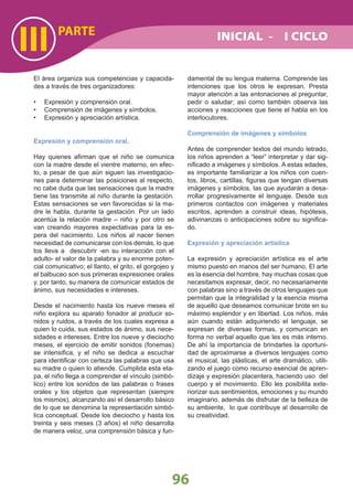 PARTE
III
96
INICIAL - I CICLO
El área organiza sus competencias y capacida-
des a través de tres organizadores:
Expresión y comprensión oral.•
Comprensión de imágenes y símbolos.•
Expresión y apreciación artística.•
Expresión y comprensión oral.
Hay quienes aﬁrman que el niño se comunica
con la madre desde el vientre materno, en efec-
to, a pesar de que aún siguen las investigacio-
nes para determinar las posiciones al respecto,
no cabe duda que las sensaciones que la madre
tiene las transmite al niño durante la gestación.
Estas sensaciones se ven favorecidas si la ma-
dre le habla, durante la gestación. Por un lado
acentúa la relación madre – niño y por otro se
van creando mayores expectativas para la es-
pera del nacimiento. Los niños al nacer tienen
necesidad de comunicarse con los demás, lo que
los lleva a descubrir -en su interacción con el
adulto- el valor de la palabra y su enorme poten-
cial comunicativo; el llanto, el grito, el gorgojeo y
el balbuceo son sus primeras expresiones orales
y, por tanto, su manera de comunicar estados de
ánimo, sus necesidades e intereses.
Desde el nacimiento hasta los nueve meses el
niño explora su aparato fonador al producir so-
nidos y ruidos, a través de los cuales expresa a
quien lo cuida, sus estados de ánimo, sus nece-
sidades e intereses. Entre los nueve y dieciocho
meses, el ejercicio de emitir sonidos (fonemas)
se intensiﬁca, y el niño se dedica a escuchar
para identiﬁcar con certeza las palabras que usa
su madre o quien lo atiende. Cumplida esta eta-
pa, el niño llega a comprender el vínculo (simbó-
lico) entre los sonidos de las palabras o frases
orales y los objetos que representan (siempre
los mismos), alcanzando así el desarrollo básico
de lo que se denomina la representación simbó-
lica conceptual. Desde los dieciocho y hasta los
treinta y seis meses (3 años) el niño desarrolla
de manera veloz, una comprensión básica y fun-
damental de su lengua materna. Comprende las
intenciones que los otros le expresan. Presta
mayor atención a las entonaciones al preguntar,
pedir o saludar; así como también observa las
acciones y reacciones que tiene el habla en los
interlocutores.
Comprensión de imágenes y símbolos
Antes de comprender textos del mundo letrado,
los niños aprenden a “leer” interpretar y dar sig-
niﬁcado a imágenes y símbolos. A estas edades,
es importante familiarizar a los niños con cuen-
tos, libros, cartillas, ﬁguras que tengan diversas
imágenes y símbolos, las que ayudarán a desa-
rrollar progresivamente el lenguaje. Desde sus
primeros contactos con imágenes y materiales
escritos, aprenden a construir ideas, hipótesis,
adivinanzas o anticipaciones sobre su signiﬁca-
do.
Expresión y apreciación artística
La expresión y apreciación artística es el arte
mismo puesto en manos del ser humano. El arte
es la esencia del hombre, hay muchas cosas que
necesitamos expresar, decir, no necesariamente
con palabras sino a través de otros lenguajes que
permitan que la integralidad y la esencia misma
de aquello que deseamos comunicar brote en su
máximo esplendor y en libertad. Los niños, más
aún cuando están adquiriendo el lenguaje, se
expresan de diversas formas, y comunican en
forma no verbal aquello que les es más interno.
De ahí la importancia de brindarles la oportuni-
dad de aproximarse a diversos lenguajes como
el musical, las plásticas, el arte dramático, utili-
zando el juego como recurso esencial de apren-
dizaje y expresión placentera, haciendo uso del
cuerpo y el movimiento. Ello les posibilita exte-
riorizar sus sentimientos, emociones y su mundo
imaginario, además de disfrutar de la belleza de
su ambiente, lo que contribuye al desarrollo de
su creatividad.
 