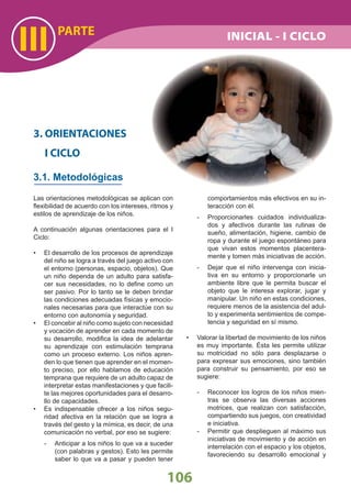 PARTE
III
106
Las orientaciones metodológicas se aplican con
ﬂexibilidad de acuerdo con los intereses, ritmos y
estilos de aprendizaje de los niños.
A continuación algunas orientaciones para el I
Ciclo:
El desarrollo de los procesos de aprendizaje•
del niño se logra a través del juego activo con
el entorno (personas, espacio, objetos). Que
un niño dependa de un adulto para satisfa-
cer sus necesidades, no lo deﬁne como un
ser pasivo. Por lo tanto se le deben brindar
las condiciones adecuadas físicas y emocio-
nales necesarias para que interactúe con su
entorno con autonomía y seguridad.
El concebir al niño como sujeto con necesidad•
y vocación de aprender en cada momento de
su desarrollo, modiﬁca la idea de adelantar
su aprendizaje con estimulación temprana
como un proceso externo. Los niños apren-
den lo que tienen que aprender en el momen-
to preciso, por ello hablamos de educación
temprana que requiere de un adulto capaz de
interpretar estas manifestaciones y que facili-
te las mejores oportunidades para el desarro-
llo de capacidades.
Es indispensable ofrecer a los niños segu-•
ridad afectiva en la relación que se logra a
través del gesto y la mímica, es decir, de una
comunicación no verbal, por eso se sugiere:
- Anticipar a los niños lo que va a suceder
(con palabras y gestos). Esto les permite
saber lo que va a pasar y pueden tener
3. ORIENTACIONES
I CICLO
3.1. Metodológicas
comportamientos más efectivos en su in-
teracción con él.
- Proporcionarles cuidados individualiza-
dos y afectivos durante las rutinas de
sueño, alimentación, higiene, cambio de
ropa y durante el juego espontáneo para
que vivan estos momentos placentera-
mente y tomen más iniciativas de acción.
- Dejar que el niño intervenga con inicia-
tiva en su entorno y proporcionarle un
ambiente libre que le permita buscar el
objeto que le interesa explorar, jugar y
manipular. Un niño en estas condiciones,
requiere menos de la asistencia del adul-
to y experimenta sentimientos de compe-
tencia y seguridad en sí mismo.
Valorar la libertad de movimiento de los niños•
es muy importante. Ésta les permite utilizar
su motricidad no sólo para desplazarse o
para expresar sus emociones, sino también
para construir su pensamiento, por eso se
sugiere:
- Reconocer los logros de los niños mien-
tras se observa las diversas acciones
motrices, que realizan con satisfacción,
compartiendo sus juegos, con creatividad
e iniciativa.
- Permitir que desplieguen al máximo sus
iniciativas de movimiento y de acción en
interrelación con el espacio y los objetos,
favoreciendo su desarrollo emocional y
INICIAL - I CICLO
 