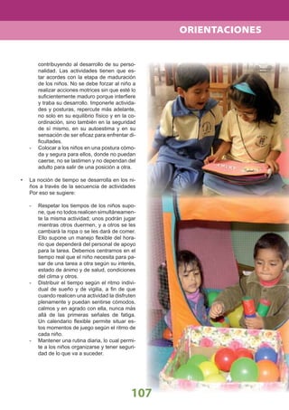 107
contribuyendo al desarrollo de su perso-
nalidad. Las actividades tienen que es-
tar acordes con la etapa de maduración
de los niños. No se debe forzar al niño a
realizar acciones motrices sin que esté lo
suﬁcientemente maduro porque interﬁere
y traba su desarrollo. Imponerle activida-
des y posturas, repercute más adelante,
no solo en su equilibrio físico y en la co-
ordinación, sino también en la seguridad
de sí mismo, en su autoestima y en su
sensación de ser eﬁcaz para enfrentar di-
ﬁcultades.
- Colocar a los niños en una postura cómo-
da y segura para ellos, donde no puedan
caerse, no se lastimen y no dependan del
adulto para salir de una posición a otra.
• La noción de tiempo se desarrolla en los ni-
ños a través de la secuencia de actividades
Por eso se sugiere:
- Respetar los tiempos de los niños supo-
ne, que no todos realicen simultáneamen-
te la misma actividad; unos podrán jugar
mientras otros duermen, y a otros se les
cambiará la ropa o se les dará de comer.
Ello supone un manejo ﬂexible del hora-
rio que dependerá del personal de apoyo
para la tarea. Debemos centrarnos en el
tiempo real que el niño necesita para pa-
sar de una tarea a otra según su interés,
estado de ánimo y de salud, condiciones
del clima y otros.
- Distribuir el tiempo según el ritmo indivi-
dual de sueño y de vigilia, a ﬁn de que
cuando realicen una actividad la disfruten
plenamente y puedan sentirse cómodos,
calmos y en agrado con ella, nunca más
allá de las primeras señales de fatiga.
Un calendario ﬂexible permite situar es-
tos momentos de juego según el ritmo de
cada niño.
- Mantener una rutina diaria, lo cual permi-
te a los niños organizarse y tener seguri-
dad de lo que va a suceder.
ORIENTACIONES
 