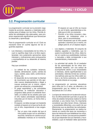 PARTE
III
108
INICIAL - I CICLO
La programación curricular es la previsión orga-
nizada de acciones, espacios y materiales perti-
nentes para el trabajo con los niños. Permite di-
señar las estrategias más adecuadas, para pro-
piciar experiencias signiﬁcativas que favorezcan
su desarrollo y aprendizaje.
Para la programación curricular en el I Ciclo es
necesario tener en cuenta algunos de los si-
guientes aspectos:
Los intereses y necesidades de los niños, lo•
cual no signiﬁca dejar todo a la libre espon-
taneidad, sino justamente aprovechar estos
intereses y motivaciones para enriquecerlos
y acompañarlos en su desarrollo al máximo
posible.
Hay que considerar:
- La calidad de los cuidados: lactancia,
destete, alimentación, sueño, cambio de
ropa y vestido, aseo, baño, control de es-
fínteres, etc.
- El desarrollo de la motricidad: la libertad
de movimiento que permite al niño ejer-
citar nuevos desplazamientos y llegar a
nuevas posturas por sí mismo, organi-
zando sus esfuerzos y modulándolos.
- El juego espontáneo y las actividades
autónomas: la institución educativa o
programa debe prever el ambiente favo-
rable y la actitud de los adultos para que
el niño realice actividades espontáneas
inducidas por él mismo, en forma libre y
autónoma.
- El espacio: se debe escoger con bastante
cuidado el espacio en el que se ha de ubi-
car al niño; respondiendo a tres exigen-
cias:
* Ser un poco más amplio del que el
niño pueda ocupar con su actividad y
recorrido, teniendo en cuenta sus po-
sibilidades motrices en el momento.
3.2. Programación curricular
El espacio en que el niño se mueve
va, por lo tanto, agrandándose a me-
dida que el niño va creciendo.
* Permitir a los niños moverse y des-
plazarse, sin molestarse unos a
otros, pero sí encontrándose.
* Incluir situaciones que el niño pueda
aprender a dominar por sí mismo, sin
peligro para él, en un espacio seguro.
- Los objetos y materiales: El conjunto de
objetos, juguetes y materiales, que re-
quiere la actividad de los niños, debe te-
ner en cuenta sus posibilidades motrices
y manuales y debe corresponder a sus
características y maduración.
- La actividad del adulto: Es el mediador
de los aprendizajes de los niños brin-
dándoles desafíos, con una actitud de
acompañante atento a sus necesidades
e intereses, dando signiﬁcatividad a sus
actividades. Además brinda las condicio-
nes óptimas para que los niños estén ac-
tivos y de forma autónoma, sin interferir
de modo directo en su juego.
La programación en servicios educativos•
para niños de 0 a 2 años, es diferente a la
programación que se realiza en servicios
educativos de 3 a 5 años.
Los tipos de interacción en la atención educa-•
tiva. Es difícil pretender que todo un grupo de
niños de edades tempranas realice la misma
actividad, a una misma hora. Es importante
considerar que ellos tienen ritmos, intereses
y necesidades diferentes y es a partir de sus
diferencias que se planiﬁcan las actividades.
Diariamente, la programación se realiza te-
niendo en cuenta tres tipos de momentos o
tipos de interacción que establecen los niños,
las cuales no tienen una secuencia predeﬁni-
da ya que dependen de sus intereses y nece-
sidades y que el mediador debe aprovechar
 