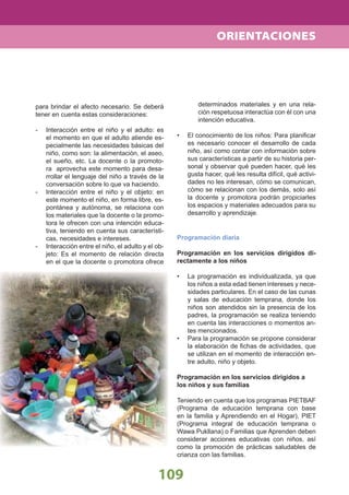 109
ORIENTACIONES
para brindar el afecto necesario. Se deberá
tener en cuenta estas consideraciones:
- Interacción entre el niño y el adulto: es
el momento en que el adulto atiende es-
pecialmente las necesidades básicas del
niño, como son: la alimentación, el aseo,
el sueño, etc. La docente o la promoto-
ra aprovecha este momento para desa-
rrollar el lenguaje del niño a través de la
conversación sobre lo que va haciendo.
- Interacción entre el niño y el objeto: en
este momento el niño, en forma libre, es-
pontánea y autónoma, se relaciona con
los materiales que la docente o la promo-
tora le ofrecen con una intención educa-
tiva, teniendo en cuenta sus característi-
cas, necesidades e intereses.
- Interacción entre el niño, el adulto y el ob-
jeto: Es el momento de relación directa
en el que la docente o promotora ofrece
determinados materiales y en una rela-
ción respetuosa interactúa con él con una
intención educativa.
El conocimiento de los niños: Para planiﬁcar•
es necesario conocer el desarrollo de cada
niño, así como contar con información sobre
sus características a partir de su historia per-
sonal y observar qué pueden hacer, qué les
gusta hacer, qué les resulta difícil, qué activi-
dades no les interesan, cómo se comunican,
cómo se relacionan con los demás, solo así
la docente y promotora podrán propiciarles
los espacios y materiales adecuados para su
desarrollo y aprendizaje.
Programación diaria
Programación en los servicios dirigidos di-
rectamente a los niños
La programación es individualizada, ya que•
los niños a esta edad tienen intereses y nece-
sidades particulares. En el caso de las cunas
y salas de educación temprana, donde los
niños son atendidos sin la presencia de los
padres, la programación se realiza teniendo
en cuenta las interacciones o momentos an-
tes mencionados.
Para la programación se propone considerar•
la elaboración de ﬁchas de actividades, que
se utilizan en el momento de interacción en-
tre adulto, niño y objeto.
Programación en los servicios dirigidos a
los niños y sus familias
Teniendo en cuenta que los programas PIETBAF
(Programa de educación temprana con base
en la familia y Aprendiendo en el Hogar), PIET
(Programa integral de educación temprana o
Wawa Pukllana) o Familias que Aprenden deben
considerar acciones educativas con niños, así
como la promoción de prácticas saludables de
crianza con las familias.
 