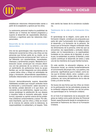 PARTE
III
112
establezcan relaciones interpersonales sanas a
partir de la aceptación y aprecio por los otros.
La autonomía personal implica la posibilidad de
valerse por sí mismos de manera progresiva y
supone el desarrollo de capacidades afectivas,
motrices y cognitivas para las relaciones inter-
personales.
Desarrollo de las relaciones de convivencia
democrática
Uno de los aprendizajes más importantes en la
interacción social de los niños y las niñas con las
personas que forman parte de su medio, es la
progresiva toma de conciencia del “otro” como un
ser diferente, con características, necesidades,
intereses y sentimientos propios. Mediante la in-
teracción social, construyen los vínculos afecti-
vos con las personas de su entorno y se crea
un sentimiento de pertenencia hacia su grupo
familiar, así, se irán integrando con otros adultos
y pares (otros niños y niñas) en actividades de
juego y recreación, desarrollando capacidades y
actitudes relacionadas con la convivencia social.
Convivir democráticamente supone desarrollar
habilidades sociales que incluyen actitudes hacia
la interacción y comunicación: saber escuchar a
los demás, prestar atención a lo que dicen, ser
conciente de sus sentimientos, regular sus emo-
ciones (postergar la satisfacción de sus deseos
o impulsos hasta el momento adecuado, tomar
turnos), expresar su opinión acerca de los proble-
mas cotidianos comprometerse y actuar. Por ello,
será importante, que los niños y niñas se inicien
en la vivencia de valores como la tolerancia, la
responsabilidad, la solidaridad y el respeto. Todo
esto sienta las bases de la conciencia ciudada-
na.
Testimonio de la vida en la Formación Cris-
tiana
El aprendizaje de la religión, como parte de la
formación integral, constituye una propuesta que
parte del valor humanizador de lo religioso para
el desarrollo y la formación de la persona. Se
busca que la formación integral contemple todas
las dimensiones de la persona, entre las que se
encuentran, las capacidades y actitudes relacio-
nadas con la trascendencia y la espiritualidad,
fundadas en los valores de la dignidad, el amor,
la paz, la solidaridad, la justicia, la libertad, y todo
cuanto contribuye al desarrollo de todos y cada
uno de los miembros de la gran familia humana.
En este sentido, la educación religiosa, en la
Educación Inicial, se orienta fundamentalmente
al conocimiento del propio niño, sus padres y las
personas signiﬁcativas que lo rodean, como se-
res que le brindan afecto, amor, cuidado y pro-
tección; expresiones todas ellas de los valores
cristianos, así como del testimonio de la vida de
Cristo y el amor de Dios.
Se busca de esa forma que los niños se inicien
en la participación de las actividades propias de
la confesión religiosa familiar; uno de los prime-
ros aprendizajes en la formación cristiana.
En el Ciclo II el tratamiento de la educación reli-
giosa se realiza como parte del área de Personal
Social, especíﬁcamente desde la competencia re-
lacionada al Testimonio de Vida en la Formación
Cristiana.
INICIAL - II CICLO
 