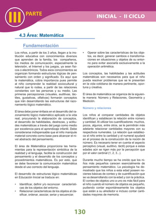 III
130
PARTE
Los niños, a partir de los 3 años, llegan a la ins-
titución educativa con conocimientos diversos
que aprenden de la familia, los compañeros,
los medios de comunicación, especialmente la
televisión, el Internet y los juegos, ya sean físi-
cos o electrónicos. Todos esos conocimientos se
organizan formando estructuras lógicas de pen-
samiento con orden y signiﬁcado. Es aquí que
la matemática, cobra importancia pues permite
al niño comprender la realidad sociocultural y
natural que lo rodea, a partir de las relaciones
constantes con las personas y su medio. Las
primeras percepciones (visuales, auditivas, tác-
tiles, gustativas, olfativas) formarán conceptos
que irán desarrollando las estructuras del razo-
namiento lógico matemático.
El área debe poner énfasis en el desarrollo del ra-
zonamiento lógico matemático aplicado a la vida
real, procurando la elaboración de conceptos,
el desarrollo de habilidades, destrezas, y actitu-
des matemáticas a través del juego como medio
por excelencia para el aprendizaje infantil. Debe
considerarse indispensable que el niño manipule
material concreto como base para alcanzar el ni-
vel abstracto del pensamiento.
El área de Matemática proporciona las herra-
mientas para la representación simbólica de la
realidad y el lenguaje, facilita la construcción del
pensamiento y el desarrollo de los conceptos y
procedimientos matemáticos. Es por esto, que
se debe favorecer la comunicación matemática
desde el uso correcto del lenguaje.
El desarrollo de estructuras lógico matemáticas
en Educación Inicial se traduce en:
Identiﬁcar, deﬁnir y/o reconocer característi-•
cas de los objetos del entorno.
Relacionar características de los objetos al cla-•
siﬁcar, ordenar, asociar, seriar y secuenciar.
4.3 Área: Matemática
Fundamentación
Operar sobre las características de los obje-•
tos, es decir, generar cambios o transforma-
ciones en situaciones y objetos de su entor-
no para evitar asociarla exclusivamente a la
operación aritmética.
Los conceptos, las habilidades y las actitudes
matemáticas son necesarios para que el niño
pueda resolver problemas que se le presentan
en la vida cotidiana de manera pertinente, opor-
tuna y creativa.
El área de matemática se organiza de la siguien-
te manera: Número y Relaciones, Geometría y
Medición.
Número y relaciones
Los niños al comparar cantidades de objetos
identiﬁcan y establecen la relación entre número
y cantidad. Al utilizar los cuantiﬁcadores: muchos,
pocos, algunos, entre otros, se le permitirán más
adelante relacionar cantidades mayores con su
respectivos numerales. La relación que establez-
ca el niño entre la cantidad y el numeral ayudará
en el proceso de la construcción de la noción de
número. Es necesario tener en cuenta el aspecto
perceptivo (visual, auditivo, táctil) porque a estas
edades aún se rigen más por la percepción que
por el valor cardinal (1, 2, 3...).
Durante mucho tiempo se ha creído que los ni-
ños más pequeños carecen esencialmente de
pensamiento matemático. La psicología ha de-
mostrado que los niños a esta edad poseen no-
cienes básicas de conteo y de cuantiﬁcación que
se va desarrollando con la edad y con la práctica.
El conteo de objetos uno a uno es más fácil para
el niño cuando el número de objetos es pequeño,
pudiendo contar espontáneamente los objetos
que están a su alrededor e incluso contar canti-
dades mayores de memoria.
INICIAL - II CICLO
 