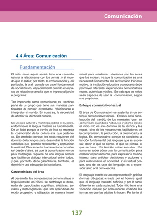 137
Comunicación
El niño, como sujeto social, tiene una vocación
natural a relacionarse con los demás y el mun-
do que lo rodea; por tanto, la comunicación y, en
particular, la oral cumple un papel fundamental
de socialización, especialmente cuando el espa-
cio de relación se amplía con el ingreso al jardín
o programa.
Tan importante como comunicarse es sentirse
parte de un grupo que tiene sus maneras par-
ticulares de pensar, expresarse, relacionarse e
interpretar el mundo. En suma es, la necesidad
de aﬁrmar su identidad cultural.
En un país cultural y multilingüe como el nuestro,
el dominio de la lengua materna es fundamental.
De un lado, porque a través de ésta se expresa
la cosmovisión de la cultura a la que pertene-
ce. De otro lado, porque los niños requieren del
dominio de la lengua para desarrollar la función
simbólica que permite representar y comunicar
la realidad. Otro aspecto fundamental a conside-
rar desde el área, es que la comunicación en un
país multilingüe requiere de una lengua común
que facilite un diálogo intercultural entre todos,
y que, por tanto, debe garantizarse, también, el
dominio y uso adecuado del castellano.
Características del área
Al desarrollar las competencias comunicativas y
lingüísticas de los niños, se contribuye al desa-
rrollo de capacidades cognitivas, afectivas, so-
ciales y metacognitivas, que son aprendidas de
modo progresivo y utilizados de manera inten-
4.4 Área: Comunicación
Fundamentación
cional para establecer relaciones con los seres
que los rodean; ya que la comunicación es una
necesidad fundamental del ser humano. Por este
motivo, la institución educativa o programa debe
promover diferentes experiencias comunicativas
reales, auténticas y útiles. Se trata que los niños
sean capaces de usar la comunicación, según
sus propósitos.
Enfoque comunicativo textual
El área de Comunicación se sustenta en un en-
foque comunicativo textual. Énfasis en la cons-
trucción del sentido de los mensajes que se
comunican cuando se habla, lee y escribe desde
el inicio. No es solo dominio de la técnica y las
reglas sino de los mecanismos facilitadores de
la comprensión, la producción, la creatividad y la
lógica. Es comunicativo porque se considera la
función fundamental del lenguaje que es expre-
sar, decir lo que se siente, lo que se piensa, lo
que se hace. Es también saber escuchar. En
suma es saber cómo usar la comunicación para
ordenar el pensamiento, para expresar el mundo
interno, para anticipar decisiones y acciones y
para relacionarse en sociedad. Y es textual por-
que, uno de los usos del lenguaje, es la expre-
sión tanto oral como escrita.
El lenguaje escrito es una representación gráﬁca
(formas dibujadas) creada por el hombre igual
que el lenguaje hablado deﬁnido y por lo tanto
diferente en cada sociedad. Todo niño tiene una
vocación natural por comunicarse imitando las
formas en que los adultos lo hacen. Por tanto el
 