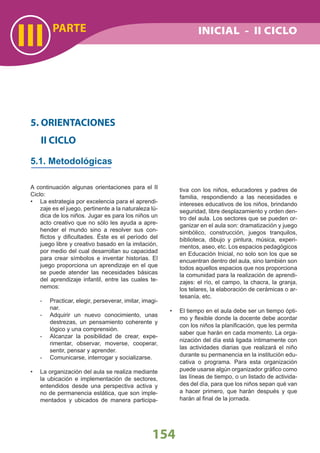 III
154
PARTE
A continuación algunas orientaciones para el II
Ciclo:
La estrategia por excelencia para el aprendi-•
zaje es el juego, pertinente a la naturaleza lú-
dica de los niños. Jugar es para los niños un
acto creativo que no sólo les ayuda a apre-
hender el mundo sino a resolver sus con-
ﬂictos y diﬁcultades. Éste es el período del
juego libre y creativo basado en la imitación,
por medio del cual desarrollan su capacidad
para crear símbolos e inventar historias. El
juego proporciona un aprendizaje en el que
se puede atender las necesidades básicas
del aprendizaje infantil, entre las cuales te-
nemos:
- Practicar, elegir, perseverar, imitar, imagi-
nar.
- Adquirir un nuevo conocimiento, unas
destrezas, un pensamiento coherente y
lógico y una comprensión.
- Alcanzar la posibilidad de crear, expe-
rimentar, observar, moverse, cooperar,
sentir, pensar y aprender.
- Comunicarse, interrogar y socializarse.
La organización del aula se realiza mediante•
la ubicación e implementación de sectores,
entendidos desde una perspectiva activa y
no de permanencia estática, que son imple-
mentados y ubicados de manera participa-
5. ORIENTACIONES
II CICLO
5.1. Metodológicas
tiva con los niños, educadores y padres de
familia, respondiendo a las necesidades e
intereses educativos de los niños, brindando
seguridad, libre desplazamiento y orden den-
tro del aula. Los sectores que se pueden or-
ganizar en el aula son: dramatización y juego
simbólico, construcción, juegos tranquilos,
biblioteca, dibujo y pintura, música, experi-
mentos, aseo, etc. Los espacios pedagógicos
en Educación Inicial, no solo son los que se
encuentran dentro del aula, sino también son
todos aquellos espacios que nos proporciona
la comunidad para la realización de aprendi-
zajes: el río, el campo, la chacra, la granja,
los telares, la elaboración de cerámicas o ar-
tesanía, etc.
El tiempo en el aula debe ser un tiempo ópti-•
mo y ﬂexible donde la docente debe acordar
con los niños la planiﬁcación, que les permita
saber que harán en cada momento. La orga-
nización del día está ligada íntimamente con
las actividades diarias que realizará el niño
durante su permanencia en la institución edu-
cativa o programa. Para esta organización
puede usarse algún organizador gráﬁco como
las líneas de tiempo, o un listado de activida-
des del día, para que los niños sepan qué van
a hacer primero, que harán después y que
harán al ﬁnal de la jornada.
INICIAL - II CICLO
 
