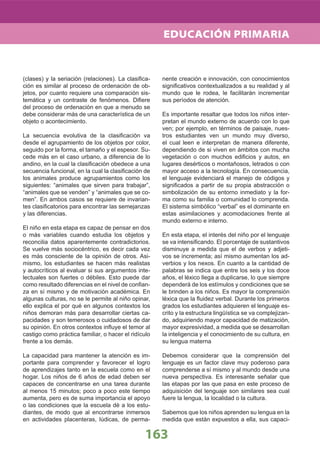 (clases) y la seriación (relaciones). La clasiﬁca-
ción es similar al proceso de ordenación de ob-
jetos, por cuanto requiere una comparación sis-
temática y un contraste de fenómenos. Diﬁere
del proceso de ordenación en que a menudo se
debe considerar más de una característica de un
objeto o acontecimiento.
La secuencia evolutiva de la clasiﬁcación va
desde el agrupamiento de los objetos por color,
seguido por la forma, el tamaño y el espesor. Su-
cede más en el caso urbano, a diferencia de lo
andino, en la cual la clasiﬁcación obedece a una
secuencia funcional, en la cual la clasiﬁcación de
los animales produce agrupamientos como los
siguientes: “animales que sirven para trabajar”,
“animales que se venden” y “animales que se co-
men”. En ambos casos se requiere de invarian-
tes clasiﬁcatorios para encontrar las semejanzas
y las diferencias.
El niño en esta etapa es capaz de pensar en dos
o más variables cuando estudia los objetos y
reconcilia datos aparentemente contradictorios.
Se vuelve más sociocéntrico, es decir cada vez
es más consciente de la opinión de otros. Asi-
mismo, los estudiantes se hacen más realistas
y autocríticos al evaluar si sus argumentos inte-
lectuales son fuertes o débiles. Esto puede dar
como resultado diferencias en el nivel de conﬁan-
za en sí mismo y de motivación académica. En
algunas culturas, no se le permite al niño opinar,
ello explica el por qué en algunos contextos los
niños demoran más para desarrollar ciertas ca-
pacidades y son temerosos o cuidadosos de dar
su opinión. En otros contextos inﬂuye el temor al
castigo como práctica familiar, o hacer el ridículo
frente a los demás.
La capacidad para mantener la atención es im-
portante para comprender y favorecer el logro
de aprendizajes tanto en la escuela como en el
hogar. Los niños de 6 años de edad deben ser
capaces de concentrarse en una tarea durante
al menos 15 minutos; poco a poco este tiempo
aumenta, pero es de suma importancia el apoyo
o las condiciones que la escuela dé a los estu-
diantes, de modo que al encontrarse inmersos
en actividades placenteras, lúdicas, de perma-
nente creación e innovación, con conocimientos
signiﬁcativos contextualizados a su realidad y al
mundo que le rodea, le facilitarán incrementar
sus períodos de atención.
Es importante resaltar que todos los niños inter-
pretan el mundo externo de acuerdo con lo que
ven; por ejemplo, en términos de paisaje, nues-
tros estudiantes ven un mundo muy diverso,
el cual leen e interpretan de manera diferente,
dependiendo de si viven en ámbitos con mucha
vegetación o con muchos ediﬁcios y autos, en
lugares desérticos o montañosos, letrados o con
mayor acceso a la tecnología. En consecuencia,
el lenguaje evidenciará el manejo de códigos y
signiﬁcados a partir de su propia abstracción o
simbolización de su entorno inmediato y la for-
ma como su familia o comunidad lo comprenda.
El sistema simbólico “verbal” es el dominante en
estas asimilaciones y acomodaciones frente al
mundo externo e interno.
En esta etapa, el interés del niño por el lenguaje
se va intensiﬁcando. El porcentaje de sustantivos
disminuye a medida que el de verbos y adjeti-
vos se incrementa; así mismo aumentan los ad-
verbios y los nexos. En cuanto a la cantidad de
palabras se indica que entre los seis y los doce
años, el léxico llega a duplicarse, lo que siempre
dependerá de los estímulos y condiciones que se
le brinden a los niños. Es mayor la comprensión
léxica que la ﬂuidez verbal. Durante los primeros
grados los estudiantes adquieren el lenguaje es-
crito y la estructura lingüística se va complejizan-
do, adquiriendo mayor capacidad de matización,
mayor expresividad, a medida que se desarrollan
la inteligencia y el conocimiento de su cultura, en
su lengua materna
Debemos considerar que la comprensión del
lenguaje es un factor clave muy poderoso para
comprenderse a sí mismo y al mundo desde una
nueva perspectiva. Es interesante señalar que
las etapas por las que pasa en este proceso de
adquisición del lenguaje son similares sea cual
fuere la lengua, la localidad o la cultura.
Sabemos que los niños aprenden su lengua en la
medida que están expuestos a ella, sus capaci-
163
EDUCACIÓN PRIMARIA
 