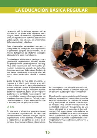 15
La segunda está vinculada con su nuevo entorno
educativo por los ajustes en los programas, meto-
dologías, estilos de enseñanza y aprendizaje; así
como por la polidocencia, las formas de evaluación
y otros aspectos para adecuar a las características
de los estudiantes en esta etapa.
Estos factores deben ser considerados como prio-
ridad y deben ser susceptibles de acompañamien-
to permanente por parte de los docentes, con la
ﬁnalidad de lograr que los estudiantes se adapten
adecuadamente a este nivel educativo.
En esta etapa el adolescente va construyendo pro-
gresivamente un pensamiento abstracto; es decir,
sus preocupaciones desde el punto de vista cog-
nitivo, están relacionadas con interrogantes que
requieren explicaciones racionales de los hechos,
fenómenos y procesos de la realidad. Producto de
este tipo de pensamiento, es capaz de intuir, adi-
vinar o deducir situaciones a partir de la observa-
ción.
Desde del punto de vista socio emocional, se
reconoce a sí mismo como persona y sus sen-
timientos de cooperación son predominantes en
sus relaciones con los otros. Evidencia inclinación
progresiva hacia el arte y la práctica de activida-
des físicas y deportivas, debido a la preocupación
que tiene por su identidad e imagen corporal y por
la necesidad de buscar medios para expresar sus
emociones, intereses, ideas, etc. Se inicia un pro-
ceso de atracción por el sexo opuesto producto de
la maduración de las glándulas sexuales.
VII Ciclo
En esta etapa, el adolescente se caracteriza por-
que muestra un mayor desarrollo del cuerpo que
va consolidando su identidad e imagen corporal;
su pensamiento es más abstracto en relación con
la etapa anterior, lo que signiﬁca que está en condi-
ciones de desarrollar aprendizajes más complejos.
En lo social y emocional, se vuelve más autónomo,
es más sensible, tiende a la formación de grupos
en los cuales puede expresarse y sentirse bien.
El adolescente asume concientemente los resul-
tados de su creatividad, muestra interés por las
experiencias cientíﬁcas. Se comunica de manera
libre y autónoma en los diversos contextos don-
de interactúa. Pero también vivencia periodos de
inestabilidad emocional y la experiencia de una
mayor intensidad en la expresión de los senti-
mientos. Está en proceso de reaﬁrmación de su
personalidad, reconoce su necesidad de indepen-
dencia y de reaﬁrmación de su propio “Yo” y siente
la necesidad de aumentar su conﬁanza en sí mis-
mo para asumir responsabilidades, como joven y
futuro ciudadano.
LA EDUCACIÓN BÁSICA REGULAR
 