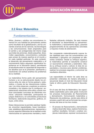 PARTE
III
186
Niños, jóvenes y adultos nos encontramos in-
mersos en una realidad de permanente cambio
como resultado de la globalización y de los cre-
cientes avances de las ciencias, las tecnologías
y las comunicaciones. Estar preparados para
el cambio y ser protagonistas del mismo exige
que todas las personas, desde pequeñas, desa-
rrollen capacidades, conocimientos y actitudes
para actuar de manera asertiva en el mundo y
en cada realidad particular. En este contexto,
el desarrollo del pensamiento matemático y el
razonamiento lógico adquieren signiﬁcativa im-
portancia en la educación básica, permitiendo
al estudiante estar en capacidad de responder a
los desafíos que se le presentan, planteando y
resolviendo con actitud analítica los problemas
de su realidad.
La matemática forma parte del pensamiento
humano y se va estructurando desde los pri-
meros años de vida en forma gradual y siste-
mática, a través de las interacciones cotidia-
nas. Los niños observan y exploran su entorno
inmediato y los objetos que lo conﬁguran, es-
tableciendo relaciones entre ellos cuando rea-
lizan actividades concretas de diferentes ma-
neras: utilizando materiales, participando en
juegos didácticos y en actividades productivas
familiares, elaborando esquemas, gráﬁcos, di-
bujos, entre otros.
Estas interacciones le permiten plantear hipóte-
sis, encontrar regularidades, hacer transferen-
cias, establecer generalizaciones, representar y
evocar aspectos diferentes de la realidad vivida,
interiorizarlas en operaciones mentales y mani-
festarlas utilizando símbolos. De esta manera
el estudiante va desarrollando su pensamien-
to matemático y razonamiento lógico, pasando
progresivamente de las operaciones concretas
a mayores niveles de abstracción.
Ser competente matemáticamente supone te-
ner habilidad para usar los conocimientos con
ﬂexibilidad y aplicarlos con propiedad en dife-
rentes contextos. Desde su enfoque cognitivo,
la matemática permite al estudiante construir
un razonamiento ordenado y sistemático. Des-
de su enfoque social y cultural, le dota de ca-
pacidades y recursos para abordar problemas,
explicar los procesos seguidos y comunicar los
resultados obtenidos.
Las capacidades al interior de cada área se
presentan ordenadas de manera articulada y
secuencial desde el nivel de Educación Inicial
hasta el último grado de Educación Secunda-
ria.
En el caso del área de Matemática, las capaci-
dades explicitadas para cada grado involucran
los procesos transversales de Razonamiento
y demostración, Comunicación matemática y
Resolución de problemas, siendo este último el
proceso a partir del cual se formulan las compe-
tencias del área en los tres niveles.
El proceso de Razonamiento y demostración•
implica desarrollar ideas, explorar fenómenos,
justiﬁcar resultados, formular y analizar con-
jeturas matemáticas, expresar conclusiones e
2.2 Área: Matemática
Fundamentación
EDUCACIÓN PRIMARIA
 