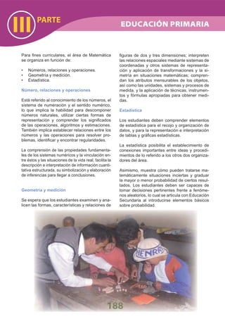 PARTE
III
188
Para ﬁnes curriculares, el área de Matemática
se organiza en función de:
Números, relaciones y operaciones.•
Geometría y medición.•
Estadística.•
Número, relaciones y operaciones
Está referido al conocimiento de los números, el
sistema de numeración y el sentido numérico,
lo que implica la habilidad para descomponer
números naturales, utilizar ciertas formas de
representación y comprender los signiﬁcados
de las operaciones, algoritmos y estimaciones.
También implica establecer relaciones entre los
números y las operaciones para resolver pro-
blemas, identiﬁcar y encontrar regularidades.
La comprensión de las propiedades fundamenta-
les de los sistemas numéricos y la vinculación en-
tre éstos y las situaciones de la vida real, facilita la
descripción e interpretación de información cuanti-
tativa estructurada, su simbolización y elaboración
de inferencias para llegar a conclusiones.
Geometría y medición
Se espera que los estudiantes examinen y ana-
licen las formas, características y relaciones de
ﬁguras de dos y tres dimensiones; interpreten
las relaciones espaciales mediante sistemas de
coordenadas y otros sistemas de representa-
ción y aplicación de transformaciones y la si-
metría en situaciones matemáticas; compren-
dan los atributos mensurables de los objetos,
así como las unidades, sistemas y procesos de
medida, y la aplicación de técnicas, instrumen-
tos y fórmulas apropiadas para obtener medi-
das.
Estadística
Los estudiantes deben comprender elementos
de estadística para el recojo y organización de
datos, y para la representación e interpretación
de tablas y gráﬁcas estadísticas.
La estadística posibilita el establecimiento de
conexiones importantes entre ideas y procedi-
mientos de lo referido a los otros dos organiza-
dores del área.
Asimismo, muestra cómo pueden tratarse ma-
temáticamente situaciones inciertas y graduar
la mayor o menor probabilidad de ciertos resul-
tados. Los estudiantes deben ser capaces de
tomar decisiones pertinentes frente a fenóme-
nos aleatorios, lo cual se articula con Educación
Secundaria al introducirse elementos básicos
sobre probabilidad.
EDUCACIÓN PRIMARIA
 