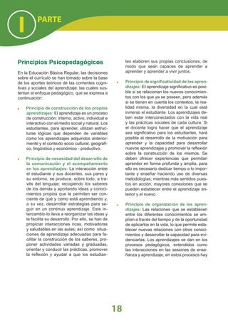 Principios Psicopedagógicos
En la Educación Básica Regular, las decisiones
sobre el currículo se han tomado sobre la base
de los aportes teóricos de las corrientes cogni-
tivas y sociales del aprendizaje; las cuales sus-
tentan el enfoque pedagógico, que se expresa a
continuación:
Principio de construcción de los propios
aprendizajes: El aprendizaje es un proceso
de construcción: interno, activo, individual e
interactivo con el medio social y natural. Los
estudiantes, para aprender, utilizan estruc-
turas lógicas que dependen de variables
como los aprendizajes adquiridos anterior-
mente y el contexto socio cultural, geográﬁ-
co, lingüístico y económico - productivo.
Principio de necesidad del desarrollo de
la comunicación y el acompañamiento
en los aprendizajes: La interacción entre
el estudiante y sus docentes, sus pares y
su entorno, se produce, sobre todo, a tra-
vés del lenguaje; recogiendo los saberes
de los demás y aportando ideas y conoci-
mientos propios que le permiten ser con-
ciente de qué y cómo está aprendiendo y,
a su vez, desarrollar estrategias para se-
guir en un continuo aprendizaje. Este in-
tercambio lo lleva a reorganizar las ideas y
le facilita su desarrollo. Por ello, se han de
propiciar interacciones ricas, motivadoras
y saludables en las aulas; así como situa-
ciones de aprendizaje adecuadas para fa-
cilitar la construcción de los saberes, pro-
poner actividades variadas y graduadas,
orientar y conducir las prácticas, promover
la reﬂexión y ayudar a que los estudian-
tes elaboren sus propias conclusiones, de
modo que sean capaces de aprender a
aprender y aprender a vivir juntos.
Principio de signiﬁcatividad de los apren-
dizajes: El aprendizaje signiﬁcativo es posi-
ble si se relacionan los nuevos conocimien-
tos con los que ya se poseen, pero además
si se tienen en cuenta los contextos, la rea-
lidad misma, la diversidad en la cual está
inmerso el estudiante. Los aprendizajes de-
ben estar interconectados con la vida real
y las prácticas sociales de cada cultura. Si
el docente logra hacer que el aprendizaje
sea signiﬁcativo para los estudiantes, hará
posible el desarrollo de la motivación para
aprender y la capacidad para desarrollar
nuevos aprendizajes y promover la reﬂexión
sobre la construcción de los mismos. Se
deben ofrecer experiencias que permitan
aprender en forma profunda y amplia, para
ello es necesario dedicar tiempo a lo impor-
tante y enseñar haciendo uso de diversas
metodologías; mientras más sentidos pues-
tos en acción, mayores conexiones que se
pueden establecer entre el aprendizaje an-
terior y el nuevo.
Principio de organización de los apren-
dizajes: Las relaciones que se establecen
entre los diferentes conocimientos se am-
plían a través del tiempo y de la oportunidad
de aplicarlos en la vida, lo que permite esta-
blecer nuevas relaciones con otros conoci-
mientos y desarrollar la capacidad para evi-
denciarlas. Los aprendizajes se dan en los
procesos pedagógicos, entendidos como
las interacciones en las sesiones de ense-
ñanza y aprendizaje; en estos procesos hay
PARTE
I
18
 