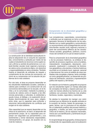 La construcción de la identidad sociocultural im-
plica la adquisición de un conjunto de capacida-
des, conocimientos y actitudes por medio de las
cuales el estudiante se reconoce como sujeto so-
cial y aﬁrma su sentido de pertenencia a un con-
texto familiar, escolar, local, regional y nacional y
se valora como una persona digna, con derechos
y responsabilidades en estos contextos. También
implica el desarrollo de actitudes de respeto y
cumplimiento de las normas de convivencia, así
como de su compromiso con la solución de pro-
blemas de la vida cotidiana.
Por otro lado, el área se propone desarrollar en
los estudiantes habilidades sociales, actitudes y
valores para contribuir a la construcción de una
convivencia democrática en la escuela, en la fa-
milia y en la comunidad, mediante la práctica y
vivencia de valores como el respeto a las dife-
rencias personales y culturales, la solidaridad y
ayuda mutua, el diálogo, y la superación de ac-
titudes discriminatorias de raza, sexo, religión,
entre otras, que lo capacitan para enfrentar y
solucionar democráticamente los conﬂictos que
surgen en la vida cotidiana.
Otra capacidad que se espera desarrollar en los
niños es la autonomía, es decir, el desarrollo del
pensamiento propio, de su capacidad para ex-
presar con seguridad sus pensamientos y sus
sentimientos y tomar decisiones responsables,
individualmente y en grupo, de acuerdo con su
nivel de madurez.
Comprensión de la diversidad geográﬁca y
de los procesos históricos.
Las competencias, capacidades, conocimientos
y actitudes que se organizan en torno a este or-
ganizador favorece la identiﬁcación de los estu-
diantes con su medio geográﬁco y sociocultural y
su reconocimiento como protagonista de una his-
toria familiar, escolar, local, regional y nacional, a
partir del conocimiento reﬂexivo de las caracte-
rísticas sociales, geográﬁcas, políticas y econó-
micas del contexto en el cual se desenvuelven.
Para la comprensión de la diversidad geográﬁca
y de los procesos históricos, se enfatiza el de-
sarrollo de procesos cognitivos como el análisis,
interpretación, investigación, descripción, com-
paración, explicación y evaluación de fenóme-
nos geográﬁcos y de eventos o hechos históricos
ocurridos en el contexto local, regional, nacional
e internacional. Así como el análisis de otras rea-
lidades más complejas y lejanas, tanto cronológi-
ca como geográﬁcamente y el desarrollo de pro-
cesos de orientación, ubicación y representación
gráﬁca del espacio y del tiempo.
En relación con la historia y geografía se propone
que los estudiantes logren un manejo adecuado
de conceptos de tiempo y espacio para que vin-
culen de manera efectiva los hechos de su vida
cotidiana con procesos históricos más amplios:
familiares, locales, regionales y nacionales.
Se plantea la necesidad de manejar una visión
procesal que se diferencia de aquella centrada en
la sucesión de hechos, listado de personajes, lu-
gares, fechas, que no promueve en los estudian-
tes un tratamiento analítico del proceso histórico y
geográﬁco, ni facilita, por tanto, una comprensión
crítica de la historia y de los espacios nacionales,
menos aún una identiﬁcación y sentimiento de per-
tenencia a éstos.
En el aprendizaje de la geografía, el área propone
el desarrollo de capacidades para la localización
PARTE
III
206
PRIMARIA
 
