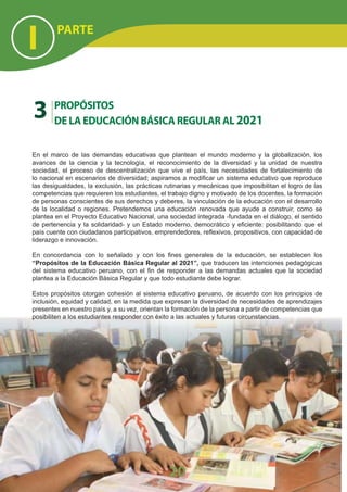 En el marco de las demandas educativas que plantean el mundo moderno y la globalización, los
avances de la ciencia y la tecnología, el reconocimiento de la diversidad y la unidad de nuestra
sociedad, el proceso de descentralización que vive el país, las necesidades de fortalecimiento de
lo nacional en escenarios de diversidad; aspiramos a modiﬁcar un sistema educativo que reproduce
las desigualdades, la exclusión, las prácticas rutinarias y mecánicas que imposibilitan el logro de las
competencias que requieren los estudiantes, el trabajo digno y motivado de los docentes, la formación
de personas conscientes de sus derechos y deberes, la vinculación de la educación con el desarrollo
de la localidad o regiones. Pretendemos una educación renovada que ayude a construir, como se
plantea en el Proyecto Educativo Nacional, una sociedad integrada -fundada en el diálogo, el sentido
de pertenencia y la solidaridad- y un Estado moderno, democrático y eﬁciente: posibilitando que el
país cuente con ciudadanos participativos, emprendedores, reﬂexivos, propositivos, con capacidad de
liderazgo e innovación.
En concordancia con lo señalado y con los ﬁnes generales de la educación, se establecen los
“Propósitos de la Educación Básica Regular al 2021”, que traducen las intenciones pedagógicas
del sistema educativo peruano, con el ﬁn de responder a las demandas actuales que la sociedad
plantea a la Educación Básica Regular y que todo estudiante debe lograr.
Estos propósitos otorgan cohesión al sistema educativo peruano, de acuerdo con los principios de
inclusión, equidad y calidad, en la medida que expresan la diversidad de necesidades de aprendizajes
presentes en nuestro país y, a su vez, orientan la formación de la persona a partir de competencias que
posibiliten a los estudiantes responder con éxito a las actuales y futuras circunstancias.
3 PROPÓSITOS
DE LA EDUCACIÓN BÁSICA REGULAR AL 2021
PARTE
I
20
 