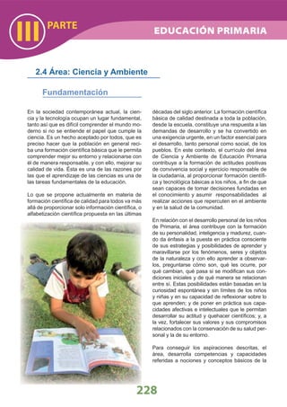 PARTE
III
228
En la sociedad contemporánea actual, la cien-
cia y la tecnología ocupan un lugar fundamental,
tanto así que es difícil comprender el mundo mo-
derno si no se entiende el papel que cumple la
ciencia. Es un hecho aceptado por todos, que es
preciso hacer que la población en general reci-
ba una formación cientíﬁca básica que le permita
comprender mejor su entorno y relacionarse con
él de manera responsable, y con ello, mejorar su
calidad de vida. Ésta es una de las razones por
las que el aprendizaje de las ciencias es una de
las tareas fundamentales de la educación.
Lo que se propone actualmente en materia de
formación cientíﬁca de calidad para todos va más
allá de proporcionar solo información cientíﬁca, o
alfabetización cientíﬁca propuesta en las últimas
décadas del siglo anterior. La formación cientíﬁca
básica de calidad destinada a toda la población,
desde la escuela, constituye una respuesta a las
demandas de desarrollo y se ha convertido en
una exigencia urgente, en un factor esencial para
el desarrollo, tanto personal como social, de los
pueblos. En este contexto, el currículo del área
de Ciencia y Ambiente de Educación Primaria
contribuye a la formación de actitudes positivas
de convivencia social y ejercicio responsable de
la ciudadanía, al proporcionar formación cientíﬁ-
ca y tecnológica básicas a los niños, a ﬁn de que
sean capaces de tomar decisiones fundadas en
el conocimiento y asumir responsabilidades al
realizar acciones que repercuten en el ambiente
y en la salud de la comunidad.
En relación con el desarrollo personal de los niños
de Primaria, el área contribuye con la formación
de su personalidad, inteligencia y madurez, cuan-
do da énfasis a la puesta en práctica consciente
de sus estrategias y posibilidades de aprender y
maravillarse por los fenómenos, seres y objetos
de la naturaleza y con ello aprender a observar-
los, preguntarse cómo son, qué les ocurre, por
qué cambian, qué pasa si se modiﬁcan sus con-
diciones iniciales y de qué manera se relacionan
entre sí. Estas posibilidades están basadas en la
curiosidad espontánea y sin límites de los niños
y niñas y en su capacidad de reﬂexionar sobre lo
que aprenden; y de poner en práctica sus capa-
cidades afectivas e intelectuales que le permitan
desarrollar su actitud y quehacer cientíﬁcos; y, a
la vez, fortalecer sus valores y sus compromisos
relacionados con la conservación de su salud per-
sonal y la de su entorno.
Para conseguir los aspiraciones descritas, el
área, desarrolla competencias y capacidades
referidas a nociones y conceptos básicos de la
2.4 Área: Ciencia y Ambiente
Fundamentación
EDUCACIÓN PRIMARIA
 