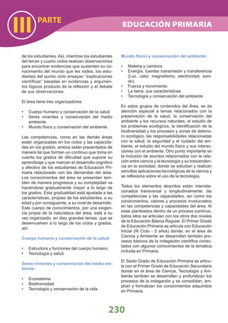 230
PARTE
III
de los estudiantes. Así, mientras los estudiantes
del tercer y cuarto ciclos realizan observaciones
para encontrar evidencias que sustenten su co-
nocimiento del mundo que les rodea, los estu-
diantes del quinto ciclo ensayan “explicaciones
cientíﬁcas” basadas en evidencias y argumen-
tos lógicos producto de la reﬂexión y el debate
de sus observaciones.
El área tiene tres organizadores:
Cuerpo humano y conservación de la salud.•
Seres vivientes y conservación del medio•
ambiente.
Mundo físico y conservación del ambiente.•
Las competencias, como en las demás áreas
están organizadas en los ciclos y las capacida-
des en los grados, ambos están presentados de
manera tal que forman un continuo que toma en
cuenta los grados de diﬁcultad que supone su
aprendizaje y que marcan el desarrollo cognitivo
y afectivo de los estudiantes de Educación Pri-
maria relacionado con las demandas del área.
Los conocimientos del área se presentan tam-
bién de manera progresiva y su complejidad va
haciéndose gradualmente mayor a lo largo de
los grados. Esta gradualidad está ajustada a las
características, propias de los estudiantes, a su
edad y por consiguiente, a su nivel de desarrollo.
Este cuerpo de conocimientos, por una exigen-
cia propia de la naturaleza del área, está a su
vez organizado, en diez grandes temas, que se
desenvuelven a lo largo de los ciclos y grados,
así:
Cuerpo humano y conservación de la salud:
Estructura y funciones del cuerpo humano.•
Tecnología y salud.•
Seres vivientes y conservación del medio am-
biente:
Ecosistema.•
Biodiversidad.•
Tecnología y conservación de la vida.•
Mundo físico y conservación del ambiente:
Materia y cambios.•
Energía, fuentes transmisión y transferencia•
(Luz, calor, magnetismo, electricidad, soni-
do).
Fuerza y movimiento.•
La tierra, sus características.•
Tecnología y conservación del ambiente.•
En estos grupos de contenidos del Área, se da
atención especial a temas relacionados con la
preservación de la salud, la conservación del
ambiente y los recursos naturales, el estudio de
los problemas ecológicos, la identiﬁcación de la
biodiversidad y los procesos y zonas de deterio-
ro ecológico, las responsabilidades relacionadas
con la salud, la seguridad y el cuidado del am-
biente, el estudio del mundo físico y sus interac-
ciones con el ambiente. Otro punto importante es
la inclusión de asuntos relacionados con la rela-
ción entre ciencia y la tecnología y su trascenden-
cia en la sociedad, donde se estudian y realizan
sencillas aplicaciones tecnológicas de la ciencia y
se reﬂexiona sobre el uso de la tecnología.
Todos los elementos descritos están interrela-
cionados transversal y longitudinalmente: las
competencias y las capacidades, así como los
conocimientos, valores y procesos involucrados
en las competencias y capacidades del área. Al
estar planteados dentro de un proceso continuo,
todos ellos se articulan con los otros dos niveles
de la Educación Básica Regular. El Primer Grado
de Educación Primaria se articula con Educación
Inicial (III Ciclo - 5 años) donde, en el área de
Ciencia y Ambiente se desarrollan también pro-
cesos básicos de la indagación cientíﬁca conec-
tados con algunos conocimientos de la temática
incluida en Primaria.
El Sexto Grado de Educación Primaria se articu-
la con el Primer Grado de Educación Secundaria
donde en el área de Ciencia, Tecnología y Am-
biente también se desarrollan y profundizan los
procesos de la indagación y se consolidan, am-
plían y formalizan los conocimientos adquiridos
en Primaria.
EDUCACIÓN PRIMARIA
 