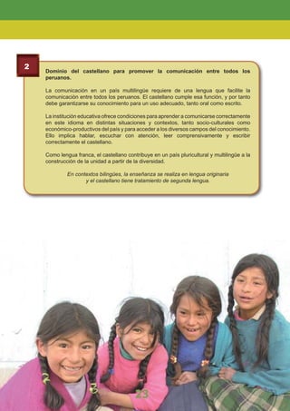 2
Dominio del castellano para promover la comunicación entre todos los
peruanos.
La comunicación en un país multilingüe requiere de una lengua que facilite la
comunicación entre todos los peruanos. El castellano cumple esa función, y por tanto
debe garantizarse su conocimiento para un uso adecuado, tanto oral como escrito.
La institución educativa ofrece condiciones para aprender a comunicarse correctamente
en este idioma en distintas situaciones y contextos, tanto socio-culturales como
económico-productivos del país y para acceder a los diversos campos del conocimiento.
Ello implica hablar, escuchar con atención, leer comprensivamente y escribir
correctamente el castellano.
Como lengua franca, el castellano contribuye en un país pluricultural y multilingüe a la
construcción de la unidad a partir de la diversidad.
En contextos bilingües, la enseñanza se realiza en lengua originaria
y el castellano tiene tratamiento de segunda lengua.
23
LA EDUCACIÓN BÁSICA REGULAR
23
 