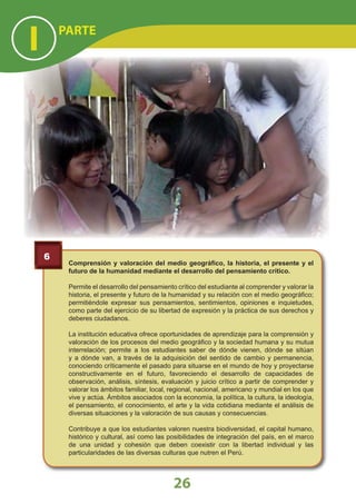 6
Comprensión y valoración del medio geográﬁco, la historia, el presente y el
futuro de la humanidad mediante el desarrollo del pensamiento crítico.
Permite el desarrollo del pensamiento crítico del estudiante al comprender y valorar la
historia, el presente y futuro de la humanidad y su relación con el medio geográﬁco;
permitiéndole expresar sus pensamientos, sentimientos, opiniones e inquietudes,
como parte del ejercicio de su libertad de expresión y la práctica de sus derechos y
deberes ciudadanos.
La institución educativa ofrece oportunidades de aprendizaje para la comprensión y
valoración de los procesos del medio geográﬁco y la sociedad humana y su mutua
interrelación; permite a los estudiantes saber de dónde vienen, dónde se sitúan
y a dónde van, a través de la adquisición del sentido de cambio y permanencia,
conociendo críticamente el pasado para situarse en el mundo de hoy y proyectarse
constructivamente en el futuro, favoreciendo el desarrollo de capacidades de
observación, análisis, síntesis, evaluación y juicio crítico a partir de comprender y
valorar los ámbitos familiar, local, regional, nacional, americano y mundial en los que
vive y actúa. Ámbitos asociados con la economía, la política, la cultura, la ideología,
el pensamiento, el conocimiento, el arte y la vida cotidiana mediante el análisis de
diversas situaciones y la valoración de sus causas y consecuencias.
Contribuye a que los estudiantes valoren nuestra biodiversidad, el capital humano,
histórico y cultural, así como las posibilidades de integración del país, en el marco
de una unidad y cohesión que deben coexistir con la libertad individual y las
particularidades de las diversas culturas que nutren el Perú.
PARTE
I
26
 
