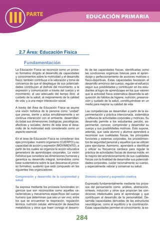 PARTE
III
284
EDUCACIÓN PRIMARIA
La Educación Física se reconoce como un proce-
so formativo dirigido al desarrollo de capacidades
y conocimientos sobre la motricidad y el desarrollo
físico; también contribuye a la valoración y toma de
conciencia de que el despliegue de sus potenciali-
dades contribuyen al disfrute del movimiento; a la
expresión y comunicación a través del cuerpo y el
movimiento; al uso adecuado del tiempo libre; al
cuidado de la salud; al mejoramiento de la calidad
de vida; y a una mejor interacción social.
A través del Área de Educación Física se asume
una visión holística de la persona como “unidad”
que piensa, siente y actúa simultáneamente y en
continua interacción con el ambiente, desarrollan-
do todas sus dimensiones: biológicas, psicológicas,
afectivas y sociales; dentro de esta área el desa-
rrollo de la motricidad está considerado como un
aspecto esencial.
En el área de Educación Física se consideran dos
ejes principales: nuestro organismo (CUERPO) y su
capacidad de acción y expresión (MOVIMIENTO), a
partir de los cuales se organiza la acción educativa
generadora de aprendizajes corporales. La visión
holística que considera las dimensiones humanas y
garantiza su desarrollo integral, tomándolos como
base sustentatoria sobre la que descansa el proce-
so formativo; sustento que está compuesto en los
siguientes tres organizadores:
Comprensión y desarrollo de la corporeidad y
salud
Se expresa mediante los procesos funcionales or-
gánicos que son reconocidos como aquellas ca-
racterísticas y mecanismos especíﬁcos del cuerpo
humano que determinan que sea un ser vivo; entre
los que se encuentran la respiración, regulación
térmica, nutrición celular, eliminación de desechos
metabólicos y otros que traen consigo el desarro-
llo de las capacidades físicas, identiﬁcadas como
las condiciones orgánicas básicas para el apren-
dizaje y perfeccionamiento de acciones motrices o
físico-deportivas. Estas capacidades favorecen el
desarrollo armónico del cuerpo, regulan el esfuerzo
según sus posibilidades y contribuyen en los estu-
diantes al logro de aprendizajes en los que valoren
que la actividad física sistemática desarrolla la ad-
quisición de hábitos de higiene, nutrición, preserva-
ción y cuidado de la salud, constituyéndose en un
medio para mejorar su calidad de vida.
Las competencias se desarrollan a partir de la ex-
perimentación y práctica intencionada, sistemática
y reﬂexiva de actividades corporales y motrices. Su
desarrollo permite a los estudiantes percibir, ex-
perimentar, conocer, comprender y desarrollar su
cuerpo y sus posibilidades motrices. Esto supone,
además, que cada alumno y alumna aprenderá a
reconocer sus cualidades físicas, las principales
funciones y sistemas corporales, los procedimien-
tos de seguridad personal y aquellos que se utilizan
para ejercitarse. Asimismo, aprenderá a identiﬁcar
y utilizar su frecuencia cardiaca para regular la
práctica de actividades físicas de diversa índole, en
la mejora del acondicionamiento de sus cualidades
físicas con la ﬁnalidad de desarrollar sus potenciali-
dades corporales, cuidar racionalmente su cuerpo,
y especialmente valorar y conservar su salud.
Dominio corporal y expresión creativa
Expresado fundamentalmente mediante los proce-
sos del pensamiento como: análisis, abstracción,
síntesis, inducción y otros que propician las con-
diciones intelectuales para el aprendizaje y que
contribuyen al desarrollo de la personalidad. De-
sarrolla capacidades derivadas de las estructuras
neurológicas, como el equilibrio y la coordinación.
Estas capacidades permiten el conocimiento, la ex-
2.7 Área: Educación Física
Fundamentación
 