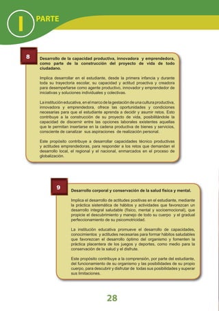 Desarrollo de la capacidad productiva, innovadora y emprendedora,
como parte de la construcción del proyecto de vida de todo
ciudadano.
Implica desarrollar en el estudiante, desde la primera infancia y durante
toda su trayectoria escolar, su capacidad y actitud proactiva y creadora
para desempeñarse como agente productivo, innovador y emprendedor de
iniciativas y soluciones individuales y colectivas.
Lainstitucióneducativa,enelmarcodelagestacióndeunaculturaproductiva,
innovadora y emprendedora, ofrece las oportunidades y condiciones
necesarias para que el estudiante aprenda a decidir y asumir retos. Esto
contribuye a la construcción de su proyecto de vida, posibilitándole la
capacidad de discernir entre las opciones laborales existentes aquellas
que le permitan insertarse en la cadena productiva de bienes y servicios,
consciente de canalizar sus aspiraciones de realización personal.
Este propósito contribuye a desarrollar capacidades técnico productivas
y actitudes emprendedoras, para responder a los retos que demandan el
desarrollo local, el regional y el nacional, enmarcados en el proceso de
globalización.
8
Desarrollo corporal y conservación de la salud física y mental.
Implica el desarrollo de actitudes positivas en el estudiante, mediante
la práctica sistemática de hábitos y actividades que favorezcan un
desarrollo integral saludable (físico, mental y socioemocional), que
propicie el descubrimiento y manejo de todo su cuerpo y el gradual
perfeccionamiento de su psicomotricidad.
La institución educativa promueve el desarrollo de capacidades,
conocimientos y actitudes necesarias para formar hábitos saludables
que favorezcan el desarrollo óptimo del organismo y fomenten la
práctica placentera de los juegos y deportes, como medio para la
conservación de la salud y el disfrute.
Este propósito contribuye a la comprensión, por parte del estudiante,
del funcionamiento de su organismo y las posibilidades de su propio
cuerpo, para descubrir y disfrutar de todas sus posibilidades y superar
sus limitaciones.
9
PARTE
I
28
 
