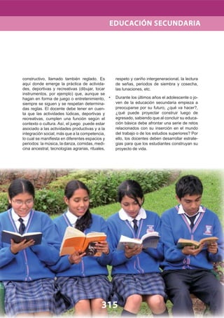 315
constructivo, llamado también reglado. Es
aquí donde emerge la práctica de activida-
des, deportivas y recreativas (dibujar, tocar
instrumentos, por ejemplo) que, aunque se
hagan en forma de juego o entretenimiento,
siempre se siguen y se respetan determina-
das reglas. El docente debe tener en cuen-
ta que las actividades lúdicas, deportivas y
recreativas, cumplen una función según el
contexto o cultura. Así, el juego puede estar
asociado a las actividades productivas y a la
integración social, más que a la competencia,
lo cual se maniﬁesta en diferentes espacios y
periodos: la música, la danza, comidas, medi-
cina ancestral, tecnologías agrarias, rituales,
respeto y cariño intergeneracional, la lectura
de señas, periodos de siembra y cosecha,
las lunaciones, etc.
Durante los últimos años el adolescente o jo-•
ven de la educación secundaria empieza a
preocuparse por su futuro, ¿qué va hacer?,
¿qué puede proyectar construir luego de
egresado, sabiendo que al concluir su educa-
ción básica debe afrontar una serie de retos
relacionados con su inserción en el mundo
del trabajo o de los estudios superiores? Por
ello, los docentes deben desarrollar estrate-
gias para que los estudiantes construyan su
proyecto de vida.
EDUCACIÓN SECUNDARIA
 