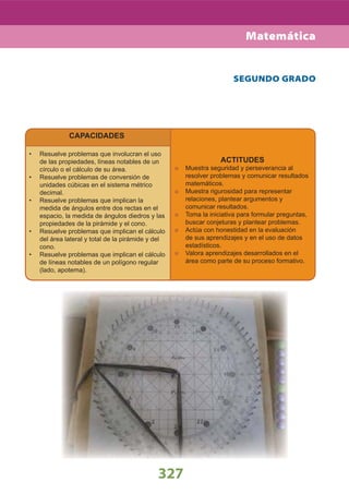 327
CAPACIDADES
Resuelve problemas que involucran el uso•
de las propiedades, líneas notables de un
círculo o el cálculo de su área.
Resuelve problemas de conversión de•
unidades cúbicas en el sistema métrico
decimal.
Resuelve problemas que implican la•
medida de ángulos entre dos rectas en el
espacio, la medida de ángulos diedros y las
propiedades de la pirámide y el cono.
Resuelve problemas que implican el cálculo•
del área lateral y total de la pirámide y del
cono.
Resuelve problemas que implican el cálculo•
de líneas notables de un polígono regular
(lado, apotema).
ACTITUDES
Muestra seguridad y perseverancia al
resolver problemas y comunicar resultados
matemáticos.
Muestra rigurosidad para representar
relaciones, plantear argumentos y
comunicar resultados.
Toma la iniciativa para formular preguntas,
buscar conjeturas y plantear problemas.
Actúa con honestidad en la evaluación
de sus aprendizajes y en el uso de datos
estadísticos.
Valora aprendizajes desarrollados en el
área como parte de su proceso formativo.
SEGUNDO GRADO
Matemática
 