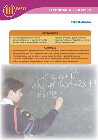 PARTE
III
332
SECUNDARIA - VII CICLO
CAPACIDADES
Resuelve problemas que implican•
conversiones desde el sistema de medida
angular radial al sexagesimal y viceversa.
Resuelve problemas que involucran el•
cálculo de volúmenes de poliedros: prisma,
cilindro, cubo y pirámide.
TERCER GRADO
ACTITUDES
Muestra seguridad y perseverancia al resolver problemas y comunicar resultados matemáticos.
Muestra rigurosidad para representar relaciones, plantear argumentos y comunicar resultados.
Toma la iniciativa para formular preguntas, buscar conjeturas y plantear problemas.
Actúa con honestidad en la evaluación de sus aprendizajes y en el uso de datos estadísticos.
Valora aprendizajes desarrollados en el área como parte de su proceso formativo.
 