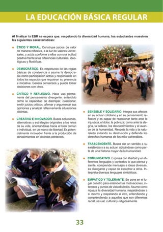 3333
LA EDUCACIÓN BÁSICA REGULAR
ÉTICO Y MORAL. Construye juicios de valor
de manera reﬂexiva, a la luz de valores univer-
sales, y actúa conforme a ellos con una actitud
positiva frente a las diferencias culturales, ideo-
lógicas y ﬁlosóﬁcas.
DEMOCRÁTICO. Es respetuoso de las reglas
básicas de convivencia y asume la democra-
cia como participación activa y responsable en
todos los espacios que requieran su presencia
e iniciativa. Genera consensos y puede tomar
decisiones con otros.
CRÍTICO Y REFLEXIVO. Hace uso perma-
nente del pensamiento divergente; entendido
como la capacidad de discrepar, cuestionar,
emitir juicios críticos, aﬁrmar y argumentar sus
opiniones y analizar reﬂexivamente situaciones
distintas.
CREATIVO E INNOVADOR. Busca soluciones,
alternativas y estrategias originales a los retos
de su vida, orientándolas hacia el bien común
e individual, en un marco de libertad. Es poten-
cialmente innovador frente a la producción de
conocimientos en distintos contextos.
SENSIBLE Y SOLIDARIO. Integra sus afectos
en su actuar cotidiano y en su pensamiento re-
ﬂexivo y es capaz de reaccionar tanto ante la
injusticia, el dolor, la pobreza; como ante la ale-
gría, la belleza, los descubrimientos y el avan-
ce de la humanidad. Respeta la vida y la natu-
raleza evitando su destrucción y deﬁende los
derechos humanos de los más vulnerables.
TRASCENDENTE. Busca dar un sentido a su
existencia y a su actuar, ubicándose como par-
te de una historia mayor de la humanidad.
COMUNICATIVO. Expresa con libertad y en di-
ferentes lenguajes y contextos lo que piensa y
siente, comprende mensajes e ideas diversas,
es dialogante y capaz de escuchar a otros. In-
terpreta diversos lenguajes simbólicos.
EMPÁTICO Y TOLERANTE. Se pone en el lu-
gar del otro para entender las motivaciones, in-
tereses y puntos de vista distintos.Asume como
riqueza la diversidad humana, respetándose a
sí mismo y respetando al otro, entendiendo y
comprendiendo a aquellos que son diferentes
racial, sexual, cultural y religiosamente.
Al ﬁnalizar la EBR se espera que, respetando la diversidad humana, los estudiantes muestren
las siguientes características:
 