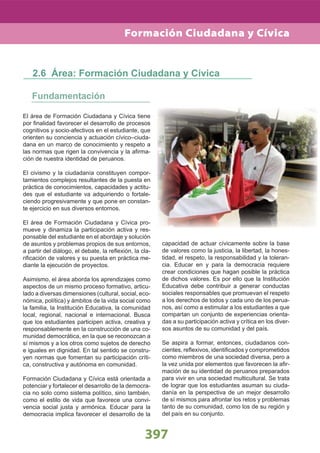 397397
Formación Ciudadana y Cívica
El área de Formación Ciudadana y Cívica tiene
por ﬁnalidad favorecer el desarrollo de procesos
cognitivos y socio-afectivos en el estudiante, que
orienten su conciencia y actuación cívico–ciuda-
dana en un marco de conocimiento y respeto a
las normas que rigen la convivencia y la aﬁrma-
ción de nuestra identidad de peruanos.
El civismo y la ciudadanía constituyen compor-
tamientos complejos resultantes de la puesta en
práctica de conocimientos, capacidades y actitu-
des que el estudiante va adquiriendo o fortale-
ciendo progresivamente y que pone en constan-
te ejercicio en sus diversos entornos.
El área de Formación Ciudadana y Cívica pro-
mueve y dinamiza la participación activa y res-
ponsable del estudiante en el abordaje y solución
de asuntos y problemas propios de sus entornos,
a partir del diálogo, el debate, la reﬂexión, la cla-
riﬁcación de valores y su puesta en práctica me-
diante la ejecución de proyectos.
Asimismo, el área aborda los aprendizajes como
aspectos de un mismo proceso formativo, articu-
lado a diversas dimensiones (cultural, social, eco-
nómica, política) y ámbitos de la vida social como
la familia, la Institución Educativa, la comunidad
local, regional, nacional e internacional. Busca
que los estudiantes participen activa, creativa y
responsablemente en la construcción de una co-
munidad democrática, en la que se reconozcan a
sí mismos y a los otros como sujetos de derecho
e iguales en dignidad. En tal sentido se constru-
yen normas que fomentan su participación críti-
ca, constructiva y autónoma en comunidad.
Formación Ciudadana y Cívica está orientada a
potenciar y fortalecer el desarrollo de la democra-
cia no solo como sistema político, sino también,
como el estilo de vida que favorece una convi-
vencia social justa y armónica. Educar para la
democracia implica favorecer el desarrollo de la
Fundamentación
2.6 Área: Formación Ciudadana y Cívica
capacidad de actuar cívicamente sobre la base
de valores como la justicia, la libertad, la hones-
tidad, el respeto, la responsabilidad y la toleran-
cia. Educar en y para la democracia requiere
crear condiciones que hagan posible la práctica
de dichos valores. Es por ello que la Institución
Educativa debe contribuir a generar conductas
sociales responsables que promuevan el respeto
a los derechos de todos y cada uno de los perua-
nos, así como a estimular a los estudiantes a que
compartan un conjunto de experiencias orienta-
das a su participación activa y crítica en los diver-
sos asuntos de su comunidad y del país.
Se aspira a formar, entonces, ciudadanos con-
cientes, reﬂexivos, identiﬁcados y comprometidos
como miembros de una sociedad diversa, pero a
la vez unida por elementos que favorecen la aﬁr-
mación de su identidad de peruanos preparados
para vivir en una sociedad multicultural. Se trata
de lograr que los estudiantes asuman su ciuda-
danía en la perspectiva de un mejor desarrollo
de sí mismos para afrontar los retos y problemas
tanto de su comunidad, como los de su región y
del país en su conjunto.
 