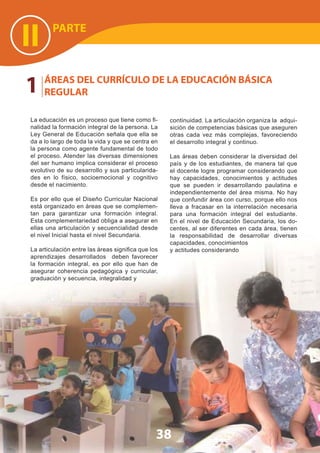 PARTE
II
1 ÁREAS DEL CURRÍCULO DE LA EDUCACIÓN BÁSICA
REGULAR
La educación es un proceso que tiene como ﬁ-
nalidad la formación integral de la persona. La
Ley General de Educación señala que ella se
da a lo largo de toda la vida y que se centra en
la persona como agente fundamental de todo
el proceso. Atender las diversas dimensiones
del ser humano implica considerar el proceso
evolutivo de su desarrollo y sus particularida-
des en lo físico, socioemocional y cognitivo
desde el nacimiento.
Es por ello que el Diseño Curricular Nacional
está organizado en áreas que se complemen-
tan para garantizar una formación integral.
Esta complementariedad obliga a asegurar en
ellas una articulación y secuencialidad desde
el nivel Inicial hasta el nivel Secundaria.
La articulación entre las áreas signiﬁca que los
aprendizajes desarrollados deben favorecer
la formación integral, es por ello que han de
asegurar coherencia pedagógica y curricular,
graduación y secuencia, integralidad y
38
continuidad. La articulación organiza la adqui-
sición de competencias básicas que aseguren
otras cada vez más complejas, favoreciendo
el desarrollo integral y continuo.
Las áreas deben considerar la diversidad del
país y de los estudiantes, de manera tal que
el docente logre programar considerando que
hay capacidades, conocimientos y actitudes
que se pueden ir desarrollando paulatina e
independientemente del área misma. No hay
que confundir área con curso, porque ello nos
lleva a fracasar en la interrelación necesaria
para una formación integral del estudiante.
En el nivel de Educación Secundaria, los do-
centes, al ser diferentes en cada área, tienen
la responsabilidad de desarrollar diversas
capacidades, conocimientos
y actitudes considerando
 