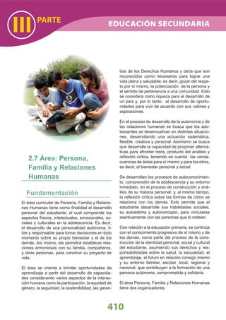 El área curricular de Persona, Familia y Relacio-
nes Humanas tiene como ﬁnalidad el desarrollo
personal del estudiante, el cual comprende los
aspectos físicos, intelectuales, emocionales, so-
ciales y culturales en la adolescencia. Es decir,
el desarrollo de una personalidad autónoma, li-
bre y responsable para tomar decisiones en todo
momento sobre su propio bienestar y el de los
demás. Así mismo, les permitirá establecer rela-
ciones armoniosas con su familia, compañeros,
y otras personas, para construir su proyecto de
vida.
El área se orienta a brindar oportunidades de
aprendizaje a partir del desarrollo de capacida-
des considerando varios aspectos de la interac-
ción humana como la participación, la equidad de
género, la seguridad, la sostenibilidad, las garan-
2.7 Área: Persona,
Familia y Relaciones
Humanas
410
PARTE
III
tías de los Derechos Humanos y otros que son
reconocidos como necesarios para lograr una
vida plena y saludable; es decir, gozar del respe-
to por sí mismo, la potenciación de la persona y
el sentido de pertenencia a una comunidad. Esto
se considera como riqueza para el desarrollo de
un país y, por lo tanto, el desarrollo de oportu-
nidades para vivir de acuerdo con sus valores y
aspiraciones.
En el proceso de desarrollo de la autonomía y de
las relaciones humanas se busca que los ado-
lescentes se desenvuelvan en distintas situacio-
nes, desarrollando una actuación sistemática,
ﬂexible, creativa y personal. Asimismo se busca
que desarrolle la capacidad de proponer alterna-
tivas para afrontar retos, producto del análisis y
reﬂexión crítica, teniendo en cuenta las conse-
cuencias de éstas para sí mismo y para los otros,
es decir, el bienestar personal y social.
Se desarrollan los procesos de autoconocimien-
to, comprensión de la adolescencia y su entorno
inmediato, en el proceso de construcción y aná-
lisis de su historia personal; y, al mismo tiempo,
la reﬂexión crítica sobre las formas de cómo se
relaciona con los demás. Esto permite que el
estudiante desarrolle sus habilidades sociales,
su autoestima y autoconcepto, para vincularse
asertivamente con las personas que lo rodean.
Con relación a la educación primaria, se continúa
con el conocimiento progresivo de sí mismo y de
los demás, como parte del proceso de la cons-
trucción de la identidad personal, social y cultural
del estudiante, asumiendo sus derechos y res-
ponsabilidades sobre la salud, la sexualidad, el
aprendizaje, el futuro en relación consigo mismo
y su entorno familiar, escolar, local, regional y
nacional, que contribuyen a la formación de una
persona autónoma, comprometida y solidaria.
El área Persona, Familia y Relaciones Humanas
tiene dos organizadores:
EDUCACIÓN SECUNDARIA
 