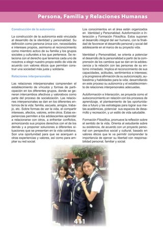 411
Construcción de la autonomía
La construcción de la autonomía está vinculada
al desarrollo de la identidad y personalidad. Su
deﬁnición como persona única con, necesidades
e intereses propios, asimismo el reconocimiento
como miembro activo de su familia y los grupos
sociales y culturales a los que pertenece. Se re-
laciona con el derecho que tenemos cada uno de
nosotros a elegir nuestro propio estilo de vida de
acuerdo con valores éticos que permitan cons-
truir una sociedad más justa y solidaria.
Relaciones interpersonales
Las relaciones interpersonales comprenden el
establecimiento de vínculos y formas de parti-
cipación en los diferentes grupos, donde se ge-
neran intercambios afectivos y valorativos como
parte del proceso de socialización. Las relacio-
nes interpersonales se dan en los diferentes en-
tornos de la vida: familia, escuela, amigos, traba-
jo, etc. Sobre formas de ver la vida, el compartir
intereses, afectos, valores, entre otros. Estas ex-
periencias permiten a los adolescentes aprender
a relacionarse con otros, a enfrentar conﬂictos,
armonizando sus propios derechos con el de los
demás y a proponer soluciones a diferentes si-
tuaciones que se presentan en la vida cotidiana.
Son una oportunidad para que se acerquen a
otras experiencias y valores, así como para am-
pliar su red social.
Los conocimientos en el área están organizados
en Identidad y Personalidad, Autoformación e In-
teracción y Formación Filosóﬁca. Estos suponen
el desarrollo integral del ser humano, con la ﬁnali-
dad de favorecer el desarrollo personal y social del
adolescente en el marco de su proyecto vida.
Identidad y Personalidad, se orienta a potenciar
el desarrollo de la personalidad a partir de la com-
prensión de los cambios que se dan en la adoles-
cencia y la relación con las personas de su en-
torno inmediato. Implica el reconocimiento de sus
capacidades, actitudes, sentimientos e intereses;
y la progresiva aﬁrmación de su autoconcepto, au-
toestima y habilidades para la vida; desarrollando
en este proceso su autonomía y el establecimien-
to de relaciones interpersonales adecuadas.
Autoformación e Interacción, se proyecta como el
autoconocimiento en relación con los procesos de
aprendizaje, el planteamiento de las oportunida-
des a futuro y las estrategias para lograr sus me-
tas académicas, potenciar sus espacios de desa-
rrollo y recreación, y un estilo de vida saludable.
Formación Filosóﬁca, promueve la reﬂexión sobre
el sentido de la vida, Orienta al estudiante sobre
su existencia, de acuerdo con un proyecto perso-
nal con perspectiva social y cultural, basado en
valores éticos que le va permitir comprender la
importancia de ejercer su libertad con responsa-
bilidad personal, familiar y social.
Persona, Familia y Relaciones Humanas
 
