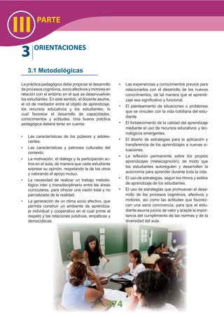 474
PARTE
III
3 ORIENTACIONES
3.1 Metodológicas
La práctica pedagógica debe propiciar el desarrollo
deprocesoscognitivos,socioafectivosymotoresen
relación con el entorno en el que se desenvuelven
los estudiantes. En este sentido, el docente asume,
el rol de mediador entre el objeto de aprendizaje,
los recursos educativos y los estudiantes; lo
cual favorece el desarrollo de capacidades,
conocimientos y actitudes. Una buena práctica
pedagógica deberá tener en cuenta:
Las características de los púberes y adoles-•
centes.
Las características y patrones culturales del•
contexto.
La motivación, el diálogo y la participación ac-•
tiva en el aula, de manera que cada estudiante
exprese su opinión, respetando la de los otros
y valorando el apoyo mutuo.
La necesidad de realizar un trabajo metodo-•
lógico inter y transdisciplinario entre las áreas
curriculares, para ofrecer una visión total y no
parcializada de la realidad.
La generación de un clima socio afectivo, que•
permita construir un ambiente de aprendiza-
je individual y cooperativo en el cual prime el
respeto y las relaciones positivas, empáticas y
democráticas.
Las experiencias y conocimientos previos para•
relacionarlos con el desarrollo de los nuevos
conocimientos, de tal manera que el aprendi-
zaje sea signiﬁcativo y funcional.
El planteamiento de situaciones o problemas•
que se vinculen con la vida cotidiana del estu-
diante.
El fortalecimiento de la calidad del aprendizaje•
mediante el uso de recursos educativos y tec-
nológicos emergentes.
El diseño de estrategias para la aplicación y•
transferencia de los aprendizajes a nuevas si-
tuaciones.
La reﬂexión permanente sobre los propios•
aprendizajes (metacognición), de modo que
los estudiantes autoregulen y desarrollen la
autonomía para aprender durante toda la vida.
El uso de estrategias, según los ritmos y estilos•
de aprendizaje de los estudiantes.
El uso de estrategias que promuevan el desa-•
rrollo de los procesos cognitivos, afectivos y
motores, así como las actitudes que favorez-
can una sana convivencia, para que el estu-
diante asuma juicios de valor y acepte la impor-
tancia del cumplimiento de las normas y de la
diversidad del aula.
 
