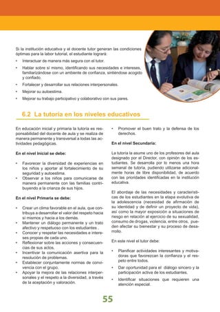 ÁREAS DEL CURRÍCULO
55
LINEAMIENTOS NACIONALES
55
6.2 La tutoría en los niveles educativos
En educación inicial y primaria la tutoría es res-
ponsabilidad del docente de aula y se realiza de
manera permanente y transversal a todas las ac-
tividades pedagógicas.
En el nivel Inicial se debe:
Favorecer la diversidad de experiencias en•
los niños y aportar al fortalecimiento de su
seguridad y autoestima.
Observar a los niños para comunicarse de•
manera permanente con las familias contri-
buyendo a la crianza de sus hijos.
En el nivel Primaria se debe:
Crear un clima favorable en el aula, que con-•
tribuya a desarrollar el valor del respeto hacia
sí mismos y hacia a los demás.
Mantener un diálogo permanente y un trato•
afectivo y respetuoso con los estudiantes .
Conocer y respetar las necesidades e intere-•
ses propias de cada uno.
Reﬂexionar sobre las acciones y consecuen-•
cias de sus actos.
Incentivar la comunicación asertiva para la•
resolución de problemas.
Establecer conjuntamente normas de convi-•
vencia con el grupo.
Apoyar la mejora de las relaciones interper-•
sonales y el respeto a la diversidad, a través
de la aceptación y valoración.
Promover el buen trato y la defensa de los•
derechos.
En el nivel Secundaria:
La tutoría la asume uno de los profesores del aula
designado por el Director, con opinión de los es-
tudiantes. Se desarrolla por lo menos una hora
semanal de tutoría, pudiendo utilizarse adicional-
mente horas de libre disponibilidad, de acuerdo
con las prioridades identiﬁcadas en la institución
educativa.
El abordaje de las necesidades y característi-
cas de los estudiantes en la etapa evolutiva de
la adolescencia (necesidad de aﬁrmación de
su identidad y de deﬁnir un proyecto de vida),
así como la mayor exposición a situaciones de
riesgo en relación al ejercicio de su sexualidad,
consumo de drogas, violencia, entre otros, pue-
den afectar su bienestar y su proceso de desa-
rrollo.
En este nivel el tutor debe:
Planiﬁcar actividades interesantes y motiva-•
doras que favorezcan la conﬁanza y el res-
peto entre todos.
Dar oportunidad para el diálogo sincero y la•
participación activa de los estudiantes.
Identiﬁcar situaciones que requieren una•
atención especial.
Si la institución educativa y el docente tutor generan las condiciones
óptimas para la labor tutorial, el estudiante logrará:
Interactuar de manera más segura con el tutor.•
Hablar sobre sí mismo, identiﬁcando sus necesidades e intereses,•
familiarizándose con un ambiente de conﬁanza, sintiéndose acogido
y conﬁado.
Fortalecer y desarrollar sus relaciones interpersonales.•
Mejorar su autoestima.•
Mejorar su trabajo participativo y colaborativo con sus pares.•
 