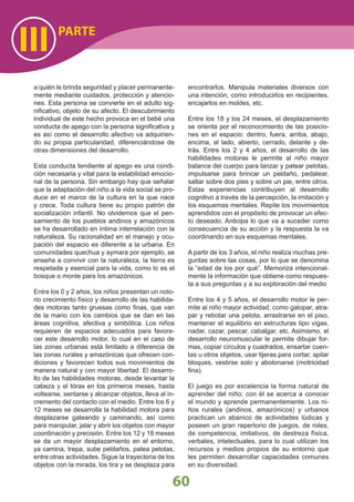 PARTE
III
60
a quién le brinda seguridad y placer permanente-
mente mediante cuidados, protección y atencio-
nes. Esta persona se convierte en el adulto sig-
niﬁcativo, objeto de su afecto. El descubrimiento
individual de este hecho provoca en el bebé una
conducta de apego con la persona signiﬁcativa y
es así como el desarrollo afectivo va adquirien-
do su propia particularidad, diferenciándose de
otras dimensiones del desarrollo.
Esta conducta tendiente al apego es una condi-
ción necesaria y vital para la estabilidad emocio-
nal de la persona. Sin embargo hay que señalar
que la adaptación del niño a la vida social se pro-
duce en el marco de la cultura en la que nace
y crece. Toda cultura tiene su propio patrón de
socialización infantil. No olvidemos que el pen-
samiento de los pueblos andinos y amazónicos
se ha desarrollado en íntima interrelación con la
naturaleza. Su racionalidad en el manejo y ocu-
pación del espacio es diferente a la urbana. En
comunidades quechua y aymara por ejemplo, se
enseña a convivir con la naturaleza, la tierra es
respetada y esencial para la vida, como lo es el
bosque o monte para los amazónicos.
Entre los 0 y 2 años, los niños presentan un noto-
rio crecimiento físico y desarrollo de las habilida-
des motoras tanto gruesas como ﬁnas, que van
de la mano con los cambios que se dan en las
áreas cognitiva, afectiva y simbólica. Los niños
requieren de espacios adecuados para favore-
cer este desarrollo motor, lo cual en el caso de
las zonas urbanas está limitado a diferencia de
las zonas rurales y amazónicas que ofrecen con-
diciones y favorecen todos sus movimientos de
manera natural y con mayor libertad. El desarro-
llo de las habilidades motoras, desde levantar la
cabeza y el tórax en los primeros meses, hasta
voltearse, sentarse y alcanzar objetos, lleva al in-
cremento del contacto con el medio. Entre los 6 y
12 meses se desarrolla la habilidad motora para
desplazarse gateando y caminando, así como
para manipular, jalar y abrir los objetos con mayor
coordinación y precisión. Entre los 12 y 18 meses
se da un mayor desplazamiento en el entorno,
ya camina, trepa, sube peldaños, patea pelotas,
entre otras actividades. Sigue la trayectoria de los
objetos con la mirada, los tira y se desplaza para
encontrarlos. Manipula materiales diversos con
una intención, como introducirlos en recipientes,
encajarlos en moldes, etc.
Entre los 18 y los 24 meses, el desplazamiento
se orienta por el reconocimiento de las posicio-
nes en el espacio: dentro, fuera, arriba, abajo,
encima, al lado, abierto, cerrado, delante y de-
trás. Entre los 2 y 4 años, el desarrollo de las
habilidades motoras le permite al niño mayor
balance del cuerpo para lanzar y patear pelotas,
impulsarse para brincar un peldaño, pedalear,
saltar sobre dos pies y sobre un pie, entre otros.
Estas experiencias contribuyen al desarrollo
cognitivo a través de la percepción, la imitación y
los esquemas mentales. Repite los movimientos
aprendidos con el propósito de provocar un efec-
to deseado. Anticipa lo que va a suceder como
consecuencia de su acción y la respuesta la va
coordinando en sus esquemas mentales.
A partir de los 3 años, el niño realiza muchas pre-
guntas sobre las cosas, por lo que se denomina
la “edad de los por qué”. Memoriza intencional-
mente la información que obtiene como respues-
ta a sus preguntas y a su exploración del medio
Entre los 4 y 5 años, el desarrollo motor le per-
mite al niño mayor actividad, como galopar, atra-
par y rebotar una pelota, arrastrarse en el piso,
mantener el equilibrio en estructuras tipo vigas,
nadar, cazar, pescar, cabalgar, etc. Asimismo, el
desarrollo neuromuscular le permite dibujar for-
mas, copiar círculos y cuadrados, ensartar cuen-
tas u otros objetos, usar tijeras para cortar, apilar
bloques, vestirse solo y abotonarse (motricidad
ﬁna).
El juego es por excelencia la forma natural de
aprender del niño; con él se acerca a conocer
el mundo y aprende permanentemente. Los ni-
ños rurales (andinos, amazónicos) y urbanos
practican un abanico de actividades lúdicas y
poseen un gran repertorio de juegos, de roles,
de competencia, imitativos, de destreza física,
verbales, intelectuales, para lo cual utilizan los
recursos y medios propios de su entorno que
les permiten desarrollar capacidades comunes
en su diversidad.
 