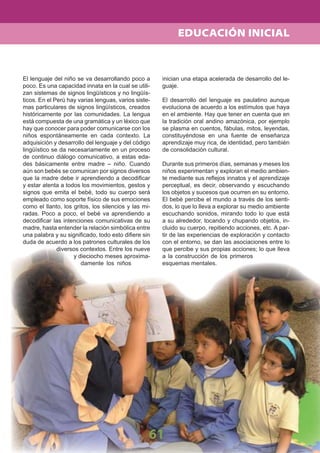 61
El lenguaje del niño se va desarrollando poco a
poco. Es una capacidad innata en la cual se utili-
zan sistemas de signos lingüísticos y no lingüís-
ticos. En el Perú hay varias lenguas, varios siste-
mas particulares de signos lingüísticos, creados
históricamente por las comunidades. La lengua
está compuesta de una gramática y un léxico que
hay que conocer para poder comunicarse con los
niños espontáneamente en cada contexto. La
adquisición y desarrollo del lenguaje y del código
lingüístico se da necesariamente en un proceso
de continuo diálogo comunicativo, a estas eda-
des básicamente entre madre – niño. Cuando
aún son bebés se comunican por signos diversos
que la madre debe ir aprendiendo a decodiﬁcar
y estar atenta a todos los movimientos, gestos y
signos que emita el bebé, todo su cuerpo será
empleado como soporte físico de sus emociones
como el llanto, los gritos, los silencios y las mi-
radas. Poco a poco, el bebé va aprendiendo a
decodiﬁcar las intenciones comunicativas de su
madre, hasta entender la relación simbólica entre
una palabra y su signiﬁcado, todo esto diﬁere sin
duda de acuerdo a los patrones culturales de los
diversos contextos. Entre los nueve
y dieciocho meses aproxima-
damente los niños
inician una etapa acelerada de desarrollo del le-
guaje.
El desarrollo del lenguaje es paulatino aunque
evoluciona de acuerdo a los estímulos que haya
en el ambiente. Hay que tener en cuenta que en
la tradición oral andino amazónica, por ejemplo
se plasma en cuentos, fábulas, mitos, leyendas,
constituyéndose en una fuente de enseñanza
aprendizaje muy rica, de identidad, pero también
de consolidación cultural.
Durante sus primeros días, semanas y meses los
niños experimentan y exploran el medio ambien-
te mediante sus reﬂejos innatos y el aprendizaje
perceptual, es decir, observando y escuchando
los objetos y sucesos que ocurren en su entorno.
El bebé percibe el mundo a través de los senti-
dos, lo que lo lleva a explorar su medio ambiente
escuchando sonidos, mirando todo lo que está
a su alrededor, tocando y chupando objetos, in-
cluido su cuerpo, repitiendo acciones, etc. A par-
tir de las experiencias de exploración y contacto
con el entorno, se dan las asociaciones entre lo
que percibe y sus propias acciones; lo que lleva
a la construcción de los primeros
esquemas mentales.
EDUCACIÓN INICIAL
 